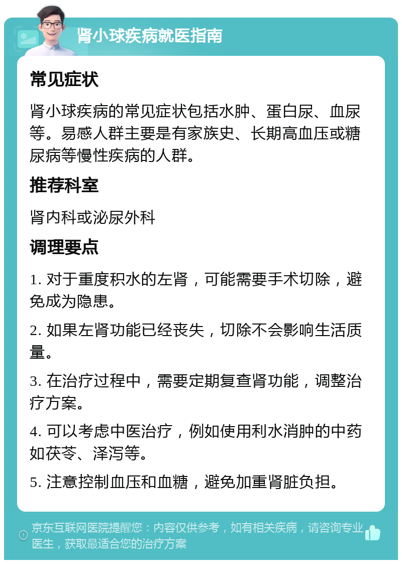 肾小球疾病就医指南 常见症状 肾小球疾病的常见症状包括水肿、蛋白尿、血尿等。易感人群主要是有家族史、长期高血压或糖尿病等慢性疾病的人群。 推荐科室 肾内科或泌尿外科 调理要点 1. 对于重度积水的左肾，可能需要手术切除，避免成为隐患。 2. 如果左肾功能已经丧失，切除不会影响生活质量。 3. 在治疗过程中，需要定期复查肾功能，调整治疗方案。 4. 可以考虑中医治疗，例如使用利水消肿的中药如茯苓、泽泻等。 5. 注意控制血压和血糖，避免加重肾脏负担。