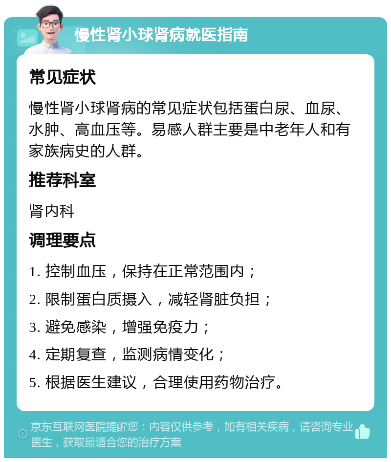 慢性肾小球肾病就医指南 常见症状 慢性肾小球肾病的常见症状包括蛋白尿、血尿、水肿、高血压等。易感人群主要是中老年人和有家族病史的人群。 推荐科室 肾内科 调理要点 1. 控制血压，保持在正常范围内； 2. 限制蛋白质摄入，减轻肾脏负担； 3. 避免感染，增强免疫力； 4. 定期复查，监测病情变化； 5. 根据医生建议，合理使用药物治疗。