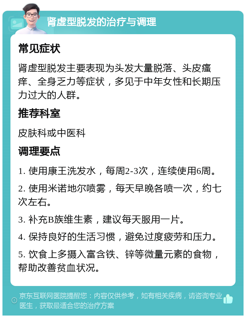 肾虚型脱发的治疗与调理 常见症状 肾虚型脱发主要表现为头发大量脱落、头皮瘙痒、全身乏力等症状，多见于中年女性和长期压力过大的人群。 推荐科室 皮肤科或中医科 调理要点 1. 使用康王洗发水，每周2-3次，连续使用6周。 2. 使用米诺地尔喷雾，每天早晚各喷一次，约七次左右。 3. 补充B族维生素，建议每天服用一片。 4. 保持良好的生活习惯，避免过度疲劳和压力。 5. 饮食上多摄入富含铁、锌等微量元素的食物，帮助改善贫血状况。