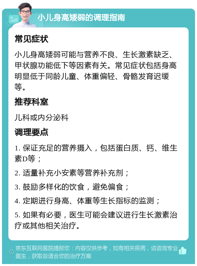 小儿身高矮弱的调理指南 常见症状 小儿身高矮弱可能与营养不良、生长激素缺乏、甲状腺功能低下等因素有关。常见症状包括身高明显低于同龄儿童、体重偏轻、骨骼发育迟缓等。 推荐科室 儿科或内分泌科 调理要点 1. 保证充足的营养摄入，包括蛋白质、钙、维生素D等； 2. 适量补充小安素等营养补充剂； 3. 鼓励多样化的饮食，避免偏食； 4. 定期进行身高、体重等生长指标的监测； 5. 如果有必要，医生可能会建议进行生长激素治疗或其他相关治疗。