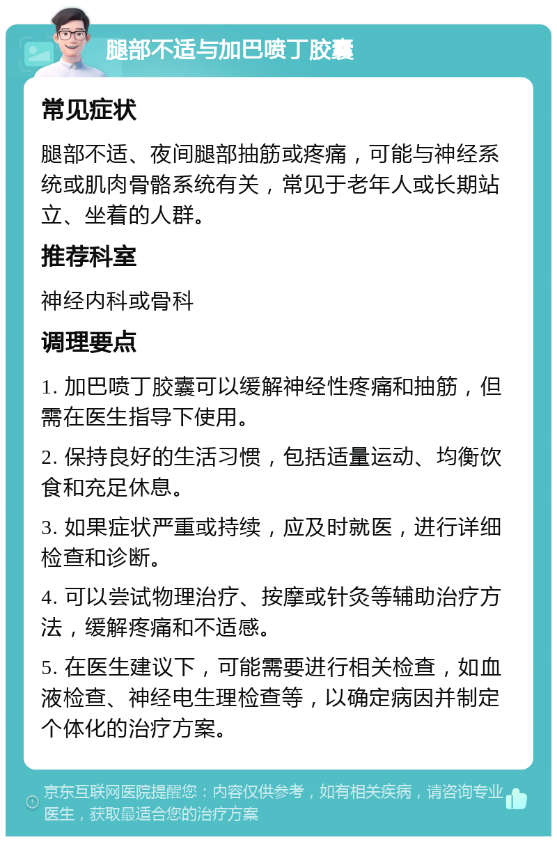 腿部不适与加巴喷丁胶囊 常见症状 腿部不适、夜间腿部抽筋或疼痛，可能与神经系统或肌肉骨骼系统有关，常见于老年人或长期站立、坐着的人群。 推荐科室 神经内科或骨科 调理要点 1. 加巴喷丁胶囊可以缓解神经性疼痛和抽筋，但需在医生指导下使用。 2. 保持良好的生活习惯，包括适量运动、均衡饮食和充足休息。 3. 如果症状严重或持续，应及时就医，进行详细检查和诊断。 4. 可以尝试物理治疗、按摩或针灸等辅助治疗方法，缓解疼痛和不适感。 5. 在医生建议下，可能需要进行相关检查，如血液检查、神经电生理检查等，以确定病因并制定个体化的治疗方案。