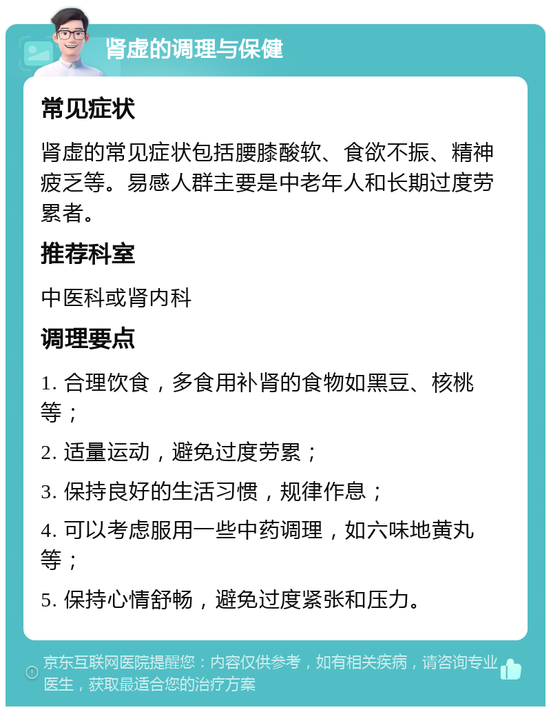 肾虚的调理与保健 常见症状 肾虚的常见症状包括腰膝酸软、食欲不振、精神疲乏等。易感人群主要是中老年人和长期过度劳累者。 推荐科室 中医科或肾内科 调理要点 1. 合理饮食，多食用补肾的食物如黑豆、核桃等； 2. 适量运动，避免过度劳累； 3. 保持良好的生活习惯，规律作息； 4. 可以考虑服用一些中药调理，如六味地黄丸等； 5. 保持心情舒畅，避免过度紧张和压力。