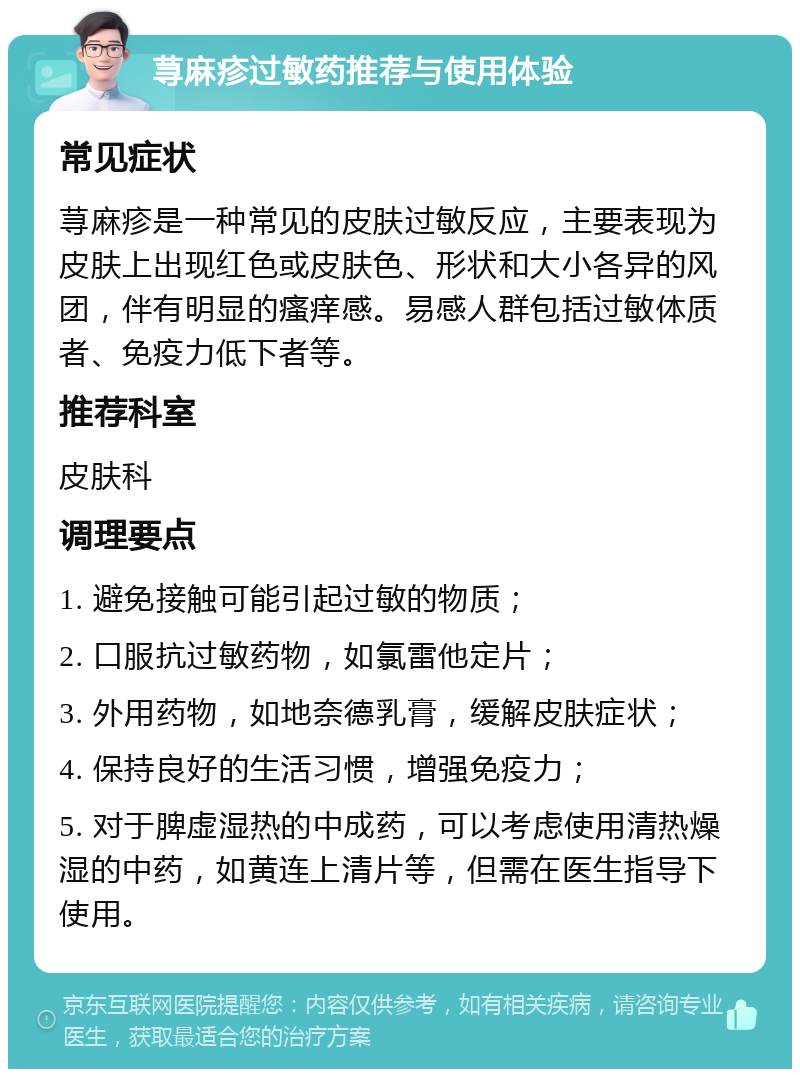 荨麻疹过敏药推荐与使用体验 常见症状 荨麻疹是一种常见的皮肤过敏反应，主要表现为皮肤上出现红色或皮肤色、形状和大小各异的风团，伴有明显的瘙痒感。易感人群包括过敏体质者、免疫力低下者等。 推荐科室 皮肤科 调理要点 1. 避免接触可能引起过敏的物质； 2. 口服抗过敏药物，如氯雷他定片； 3. 外用药物，如地奈德乳膏，缓解皮肤症状； 4. 保持良好的生活习惯，增强免疫力； 5. 对于脾虚湿热的中成药，可以考虑使用清热燥湿的中药，如黄连上清片等，但需在医生指导下使用。