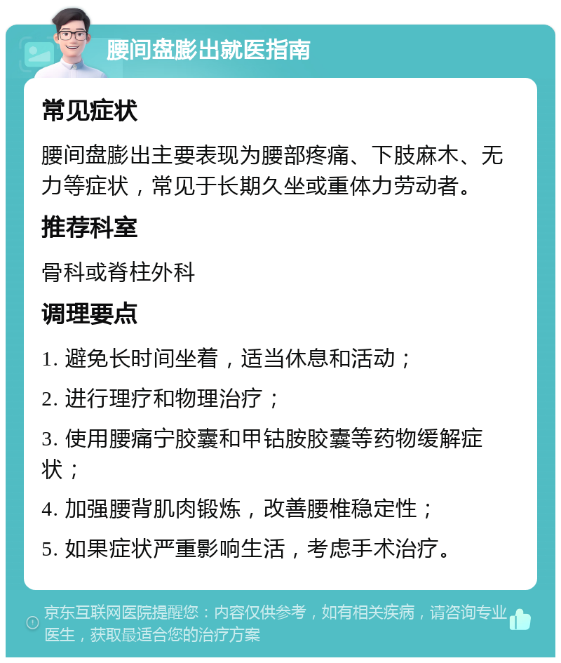 腰间盘膨出就医指南 常见症状 腰间盘膨出主要表现为腰部疼痛、下肢麻木、无力等症状，常见于长期久坐或重体力劳动者。 推荐科室 骨科或脊柱外科 调理要点 1. 避免长时间坐着，适当休息和活动； 2. 进行理疗和物理治疗； 3. 使用腰痛宁胶囊和甲钴胺胶囊等药物缓解症状； 4. 加强腰背肌肉锻炼，改善腰椎稳定性； 5. 如果症状严重影响生活，考虑手术治疗。