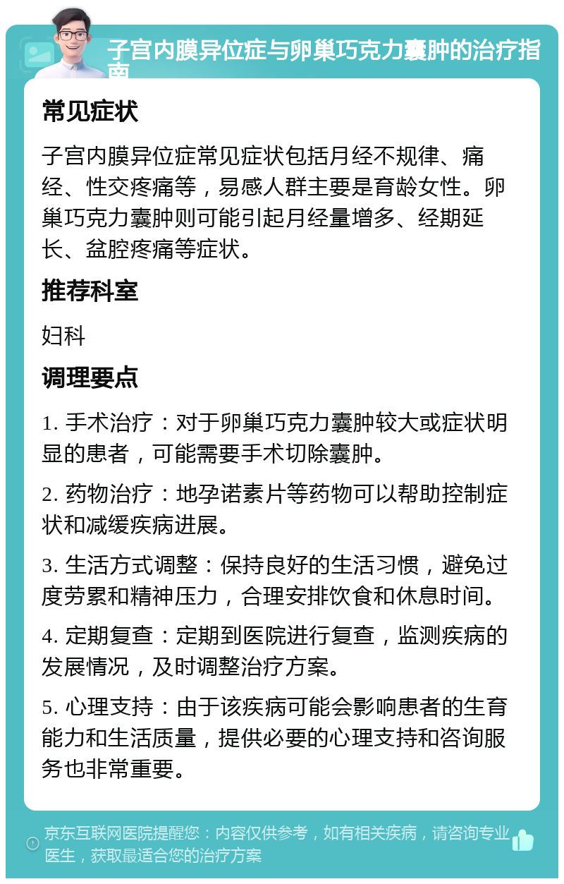 子宫内膜异位症与卵巢巧克力囊肿的治疗指南 常见症状 子宫内膜异位症常见症状包括月经不规律、痛经、性交疼痛等，易感人群主要是育龄女性。卵巢巧克力囊肿则可能引起月经量增多、经期延长、盆腔疼痛等症状。 推荐科室 妇科 调理要点 1. 手术治疗：对于卵巢巧克力囊肿较大或症状明显的患者，可能需要手术切除囊肿。 2. 药物治疗：地孕诺素片等药物可以帮助控制症状和减缓疾病进展。 3. 生活方式调整：保持良好的生活习惯，避免过度劳累和精神压力，合理安排饮食和休息时间。 4. 定期复查：定期到医院进行复查，监测疾病的发展情况，及时调整治疗方案。 5. 心理支持：由于该疾病可能会影响患者的生育能力和生活质量，提供必要的心理支持和咨询服务也非常重要。