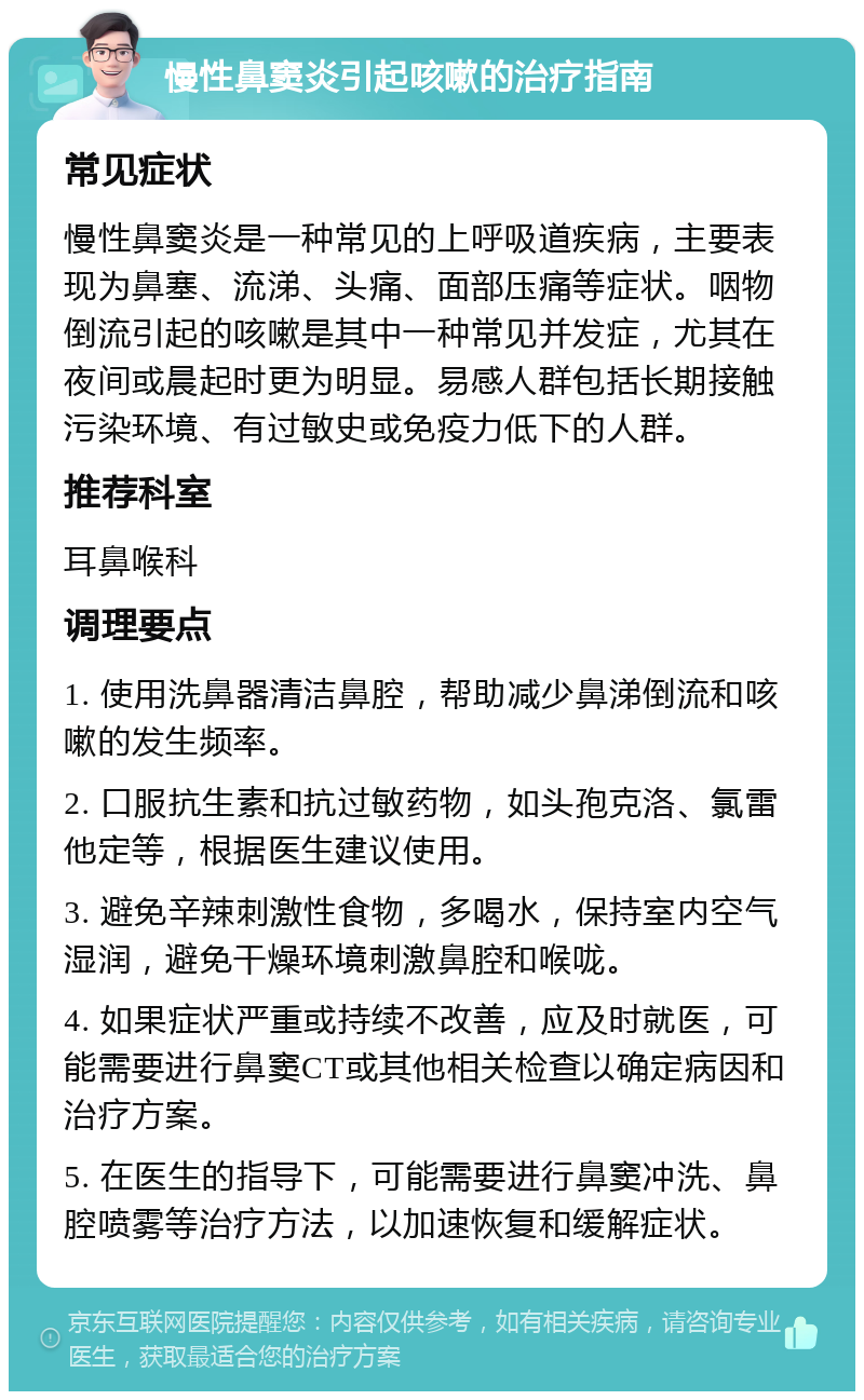 慢性鼻窦炎引起咳嗽的治疗指南 常见症状 慢性鼻窦炎是一种常见的上呼吸道疾病，主要表现为鼻塞、流涕、头痛、面部压痛等症状。咽物倒流引起的咳嗽是其中一种常见并发症，尤其在夜间或晨起时更为明显。易感人群包括长期接触污染环境、有过敏史或免疫力低下的人群。 推荐科室 耳鼻喉科 调理要点 1. 使用洗鼻器清洁鼻腔，帮助减少鼻涕倒流和咳嗽的发生频率。 2. 口服抗生素和抗过敏药物，如头孢克洛、氯雷他定等，根据医生建议使用。 3. 避免辛辣刺激性食物，多喝水，保持室内空气湿润，避免干燥环境刺激鼻腔和喉咙。 4. 如果症状严重或持续不改善，应及时就医，可能需要进行鼻窦CT或其他相关检查以确定病因和治疗方案。 5. 在医生的指导下，可能需要进行鼻窦冲洗、鼻腔喷雾等治疗方法，以加速恢复和缓解症状。