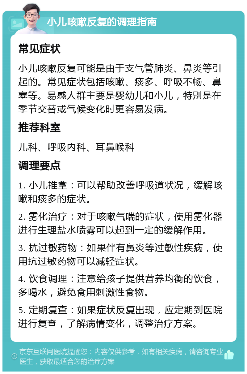 小儿咳嗽反复的调理指南 常见症状 小儿咳嗽反复可能是由于支气管肺炎、鼻炎等引起的。常见症状包括咳嗽、痰多、呼吸不畅、鼻塞等。易感人群主要是婴幼儿和小儿，特别是在季节交替或气候变化时更容易发病。 推荐科室 儿科、呼吸内科、耳鼻喉科 调理要点 1. 小儿推拿：可以帮助改善呼吸道状况，缓解咳嗽和痰多的症状。 2. 雾化治疗：对于咳嗽气喘的症状，使用雾化器进行生理盐水喷雾可以起到一定的缓解作用。 3. 抗过敏药物：如果伴有鼻炎等过敏性疾病，使用抗过敏药物可以减轻症状。 4. 饮食调理：注意给孩子提供营养均衡的饮食，多喝水，避免食用刺激性食物。 5. 定期复查：如果症状反复出现，应定期到医院进行复查，了解病情变化，调整治疗方案。