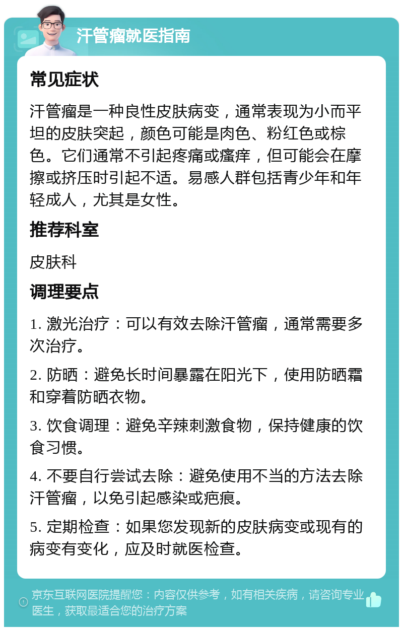 汗管瘤就医指南 常见症状 汗管瘤是一种良性皮肤病变，通常表现为小而平坦的皮肤突起，颜色可能是肉色、粉红色或棕色。它们通常不引起疼痛或瘙痒，但可能会在摩擦或挤压时引起不适。易感人群包括青少年和年轻成人，尤其是女性。 推荐科室 皮肤科 调理要点 1. 激光治疗：可以有效去除汗管瘤，通常需要多次治疗。 2. 防晒：避免长时间暴露在阳光下，使用防晒霜和穿着防晒衣物。 3. 饮食调理：避免辛辣刺激食物，保持健康的饮食习惯。 4. 不要自行尝试去除：避免使用不当的方法去除汗管瘤，以免引起感染或疤痕。 5. 定期检查：如果您发现新的皮肤病变或现有的病变有变化，应及时就医检查。