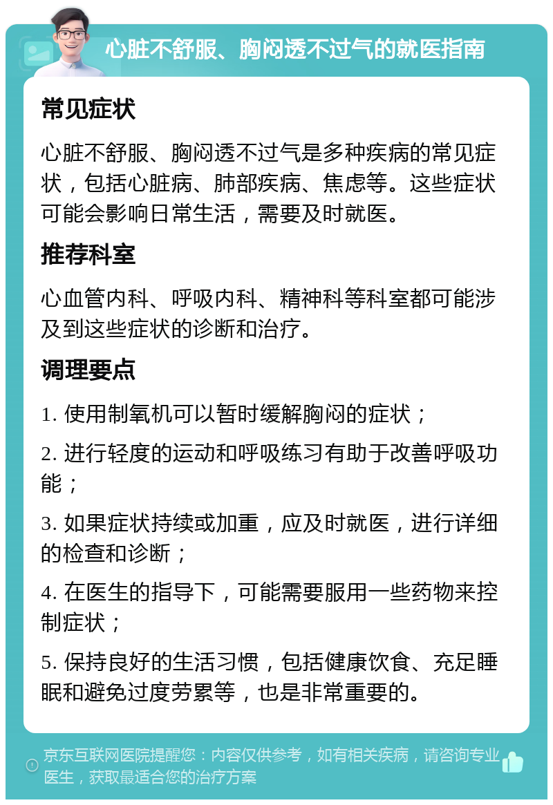 心脏不舒服、胸闷透不过气的就医指南 常见症状 心脏不舒服、胸闷透不过气是多种疾病的常见症状，包括心脏病、肺部疾病、焦虑等。这些症状可能会影响日常生活，需要及时就医。 推荐科室 心血管内科、呼吸内科、精神科等科室都可能涉及到这些症状的诊断和治疗。 调理要点 1. 使用制氧机可以暂时缓解胸闷的症状； 2. 进行轻度的运动和呼吸练习有助于改善呼吸功能； 3. 如果症状持续或加重，应及时就医，进行详细的检查和诊断； 4. 在医生的指导下，可能需要服用一些药物来控制症状； 5. 保持良好的生活习惯，包括健康饮食、充足睡眠和避免过度劳累等，也是非常重要的。