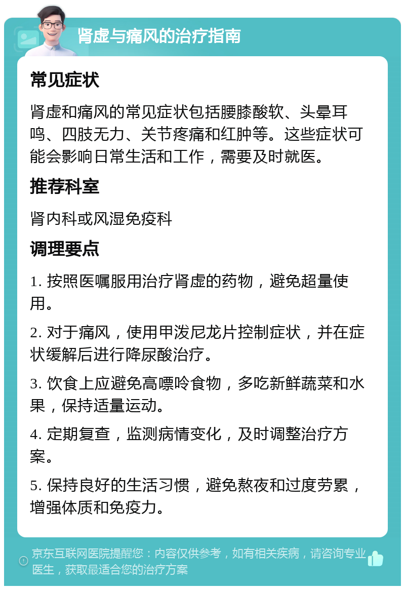 肾虚与痛风的治疗指南 常见症状 肾虚和痛风的常见症状包括腰膝酸软、头晕耳鸣、四肢无力、关节疼痛和红肿等。这些症状可能会影响日常生活和工作，需要及时就医。 推荐科室 肾内科或风湿免疫科 调理要点 1. 按照医嘱服用治疗肾虚的药物，避免超量使用。 2. 对于痛风，使用甲泼尼龙片控制症状，并在症状缓解后进行降尿酸治疗。 3. 饮食上应避免高嘌呤食物，多吃新鲜蔬菜和水果，保持适量运动。 4. 定期复查，监测病情变化，及时调整治疗方案。 5. 保持良好的生活习惯，避免熬夜和过度劳累，增强体质和免疫力。