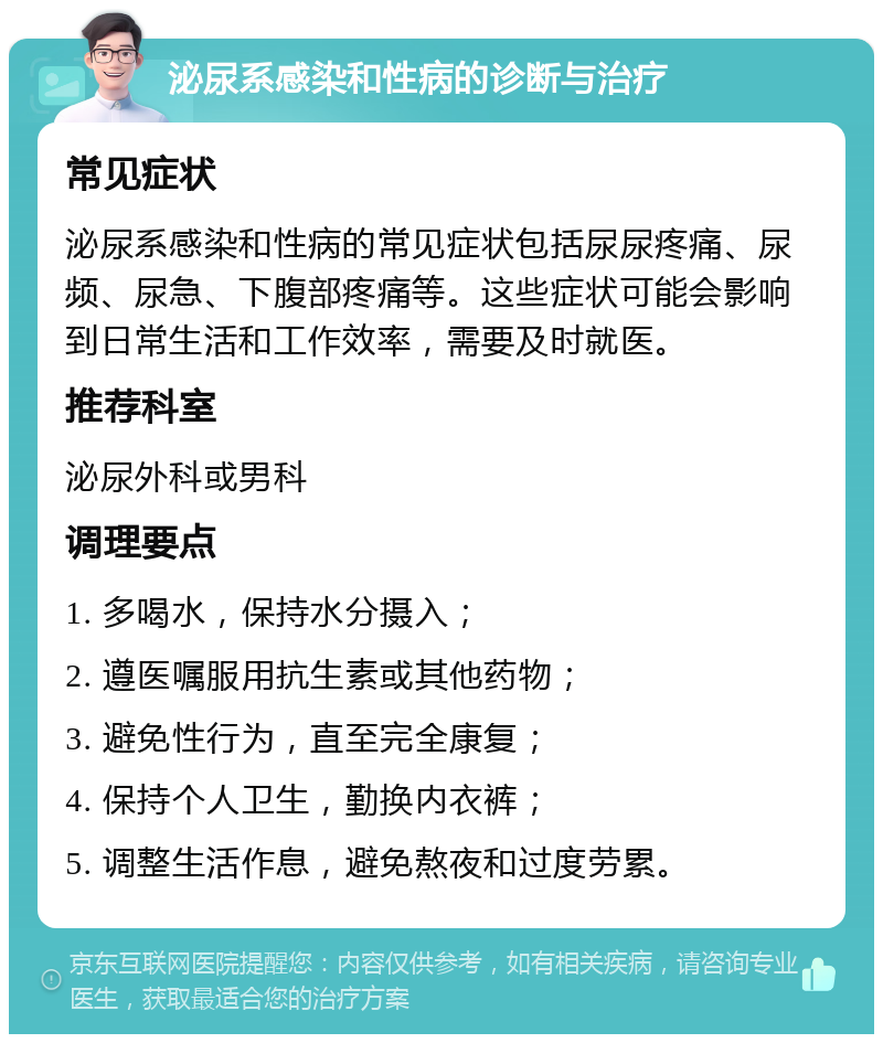 泌尿系感染和性病的诊断与治疗 常见症状 泌尿系感染和性病的常见症状包括尿尿疼痛、尿频、尿急、下腹部疼痛等。这些症状可能会影响到日常生活和工作效率，需要及时就医。 推荐科室 泌尿外科或男科 调理要点 1. 多喝水，保持水分摄入； 2. 遵医嘱服用抗生素或其他药物； 3. 避免性行为，直至完全康复； 4. 保持个人卫生，勤换内衣裤； 5. 调整生活作息，避免熬夜和过度劳累。