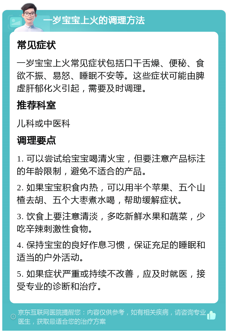 一岁宝宝上火的调理方法 常见症状 一岁宝宝上火常见症状包括口干舌燥、便秘、食欲不振、易怒、睡眠不安等。这些症状可能由脾虚肝郁化火引起，需要及时调理。 推荐科室 儿科或中医科 调理要点 1. 可以尝试给宝宝喝清火宝，但要注意产品标注的年龄限制，避免不适合的产品。 2. 如果宝宝积食内热，可以用半个苹果、五个山楂去胡、五个大枣煮水喝，帮助缓解症状。 3. 饮食上要注意清淡，多吃新鲜水果和蔬菜，少吃辛辣刺激性食物。 4. 保持宝宝的良好作息习惯，保证充足的睡眠和适当的户外活动。 5. 如果症状严重或持续不改善，应及时就医，接受专业的诊断和治疗。