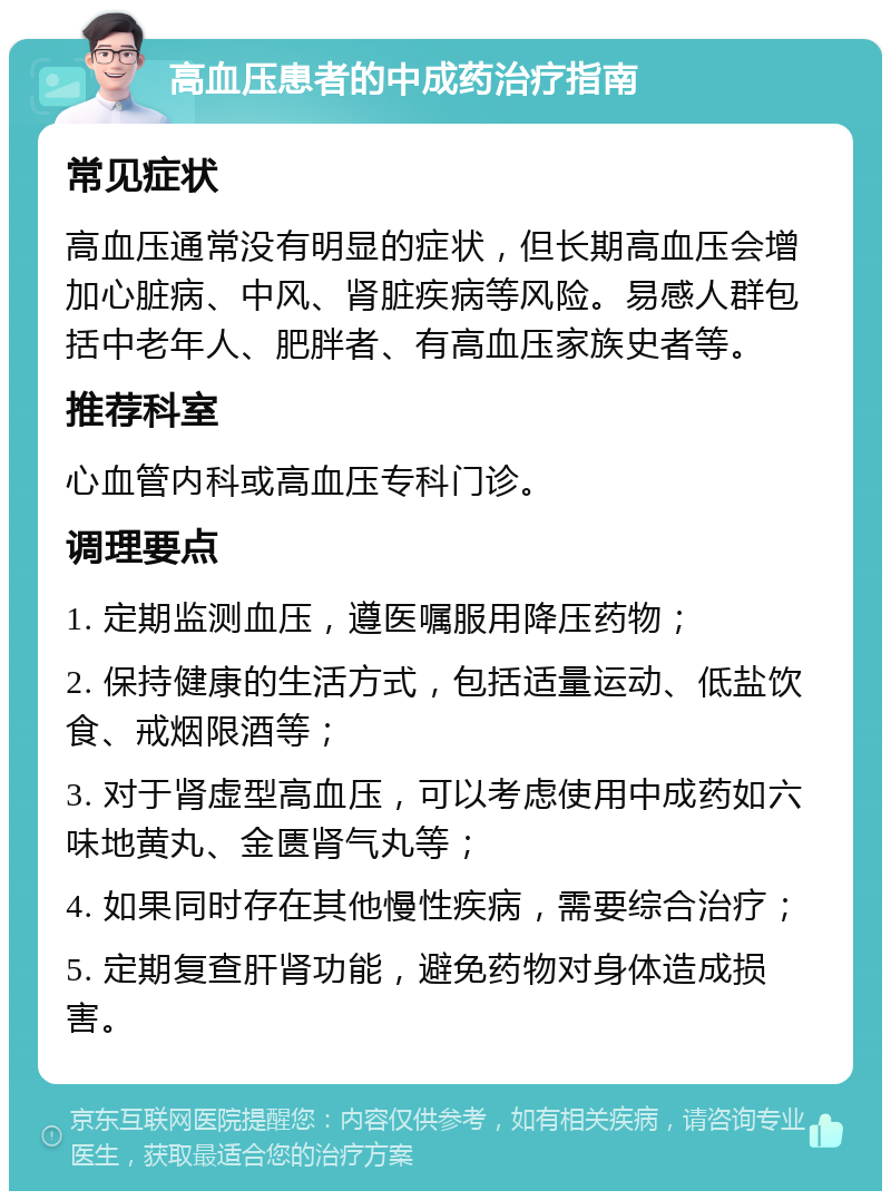 高血压患者的中成药治疗指南 常见症状 高血压通常没有明显的症状，但长期高血压会增加心脏病、中风、肾脏疾病等风险。易感人群包括中老年人、肥胖者、有高血压家族史者等。 推荐科室 心血管内科或高血压专科门诊。 调理要点 1. 定期监测血压，遵医嘱服用降压药物； 2. 保持健康的生活方式，包括适量运动、低盐饮食、戒烟限酒等； 3. 对于肾虚型高血压，可以考虑使用中成药如六味地黄丸、金匮肾气丸等； 4. 如果同时存在其他慢性疾病，需要综合治疗； 5. 定期复查肝肾功能，避免药物对身体造成损害。