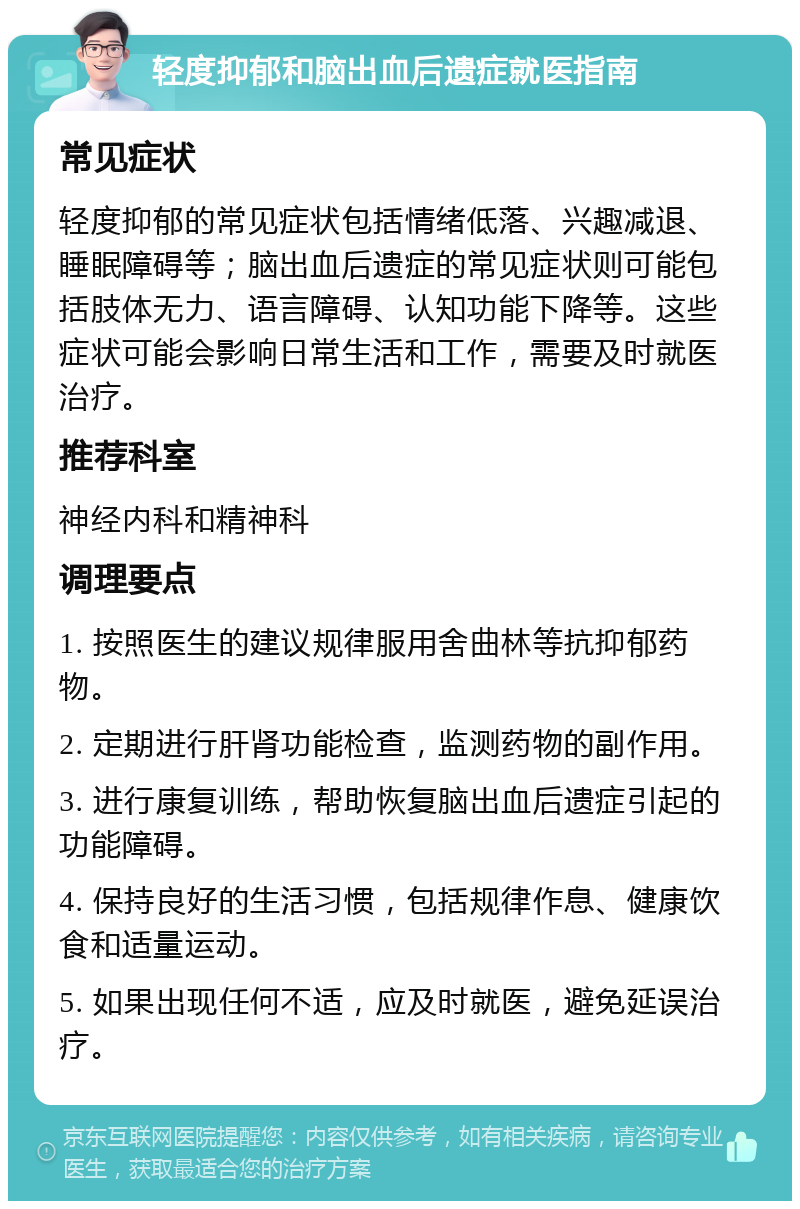 轻度抑郁和脑出血后遗症就医指南 常见症状 轻度抑郁的常见症状包括情绪低落、兴趣减退、睡眠障碍等；脑出血后遗症的常见症状则可能包括肢体无力、语言障碍、认知功能下降等。这些症状可能会影响日常生活和工作，需要及时就医治疗。 推荐科室 神经内科和精神科 调理要点 1. 按照医生的建议规律服用舍曲林等抗抑郁药物。 2. 定期进行肝肾功能检查，监测药物的副作用。 3. 进行康复训练，帮助恢复脑出血后遗症引起的功能障碍。 4. 保持良好的生活习惯，包括规律作息、健康饮食和适量运动。 5. 如果出现任何不适，应及时就医，避免延误治疗。