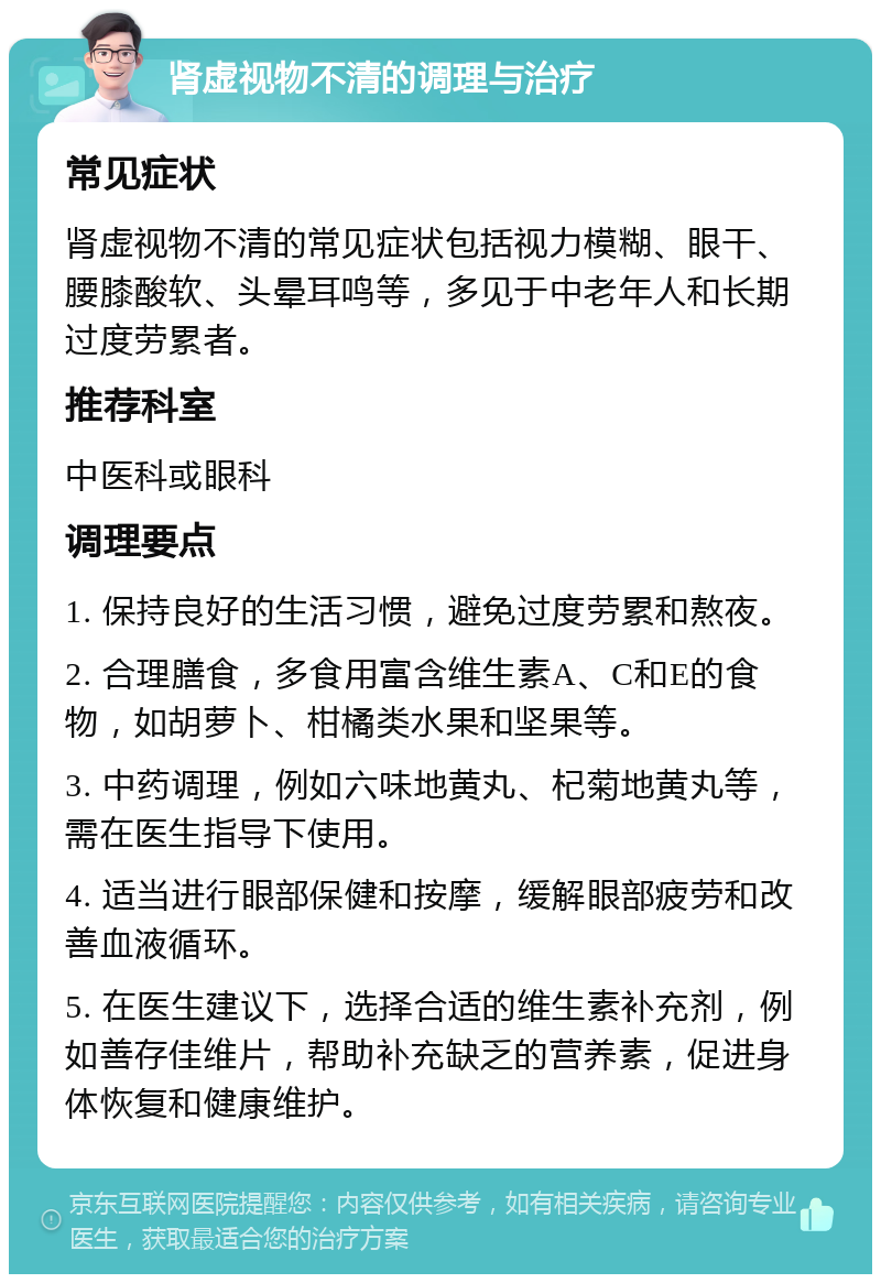 肾虚视物不清的调理与治疗 常见症状 肾虚视物不清的常见症状包括视力模糊、眼干、腰膝酸软、头晕耳鸣等，多见于中老年人和长期过度劳累者。 推荐科室 中医科或眼科 调理要点 1. 保持良好的生活习惯，避免过度劳累和熬夜。 2. 合理膳食，多食用富含维生素A、C和E的食物，如胡萝卜、柑橘类水果和坚果等。 3. 中药调理，例如六味地黄丸、杞菊地黄丸等，需在医生指导下使用。 4. 适当进行眼部保健和按摩，缓解眼部疲劳和改善血液循环。 5. 在医生建议下，选择合适的维生素补充剂，例如善存佳维片，帮助补充缺乏的营养素，促进身体恢复和健康维护。