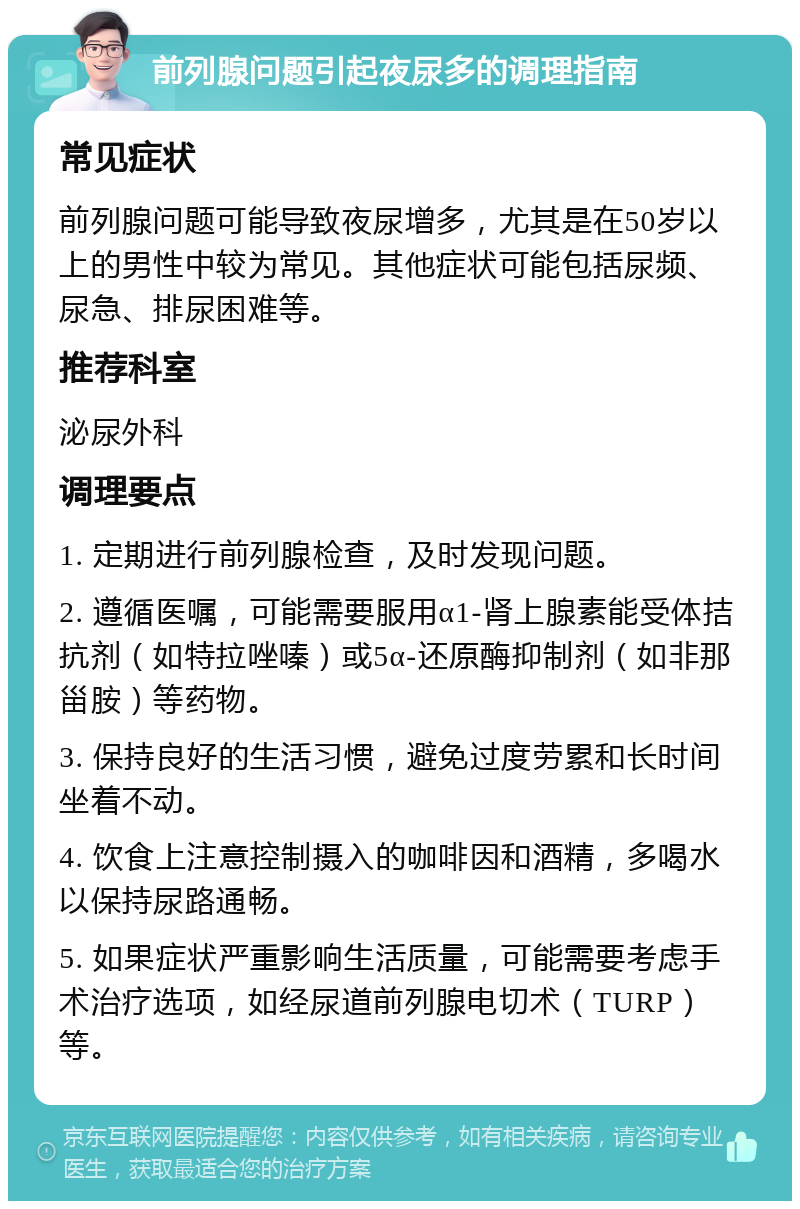 前列腺问题引起夜尿多的调理指南 常见症状 前列腺问题可能导致夜尿增多，尤其是在50岁以上的男性中较为常见。其他症状可能包括尿频、尿急、排尿困难等。 推荐科室 泌尿外科 调理要点 1. 定期进行前列腺检查，及时发现问题。 2. 遵循医嘱，可能需要服用α1-肾上腺素能受体拮抗剂（如特拉唑嗪）或5α-还原酶抑制剂（如非那甾胺）等药物。 3. 保持良好的生活习惯，避免过度劳累和长时间坐着不动。 4. 饮食上注意控制摄入的咖啡因和酒精，多喝水以保持尿路通畅。 5. 如果症状严重影响生活质量，可能需要考虑手术治疗选项，如经尿道前列腺电切术（TURP）等。