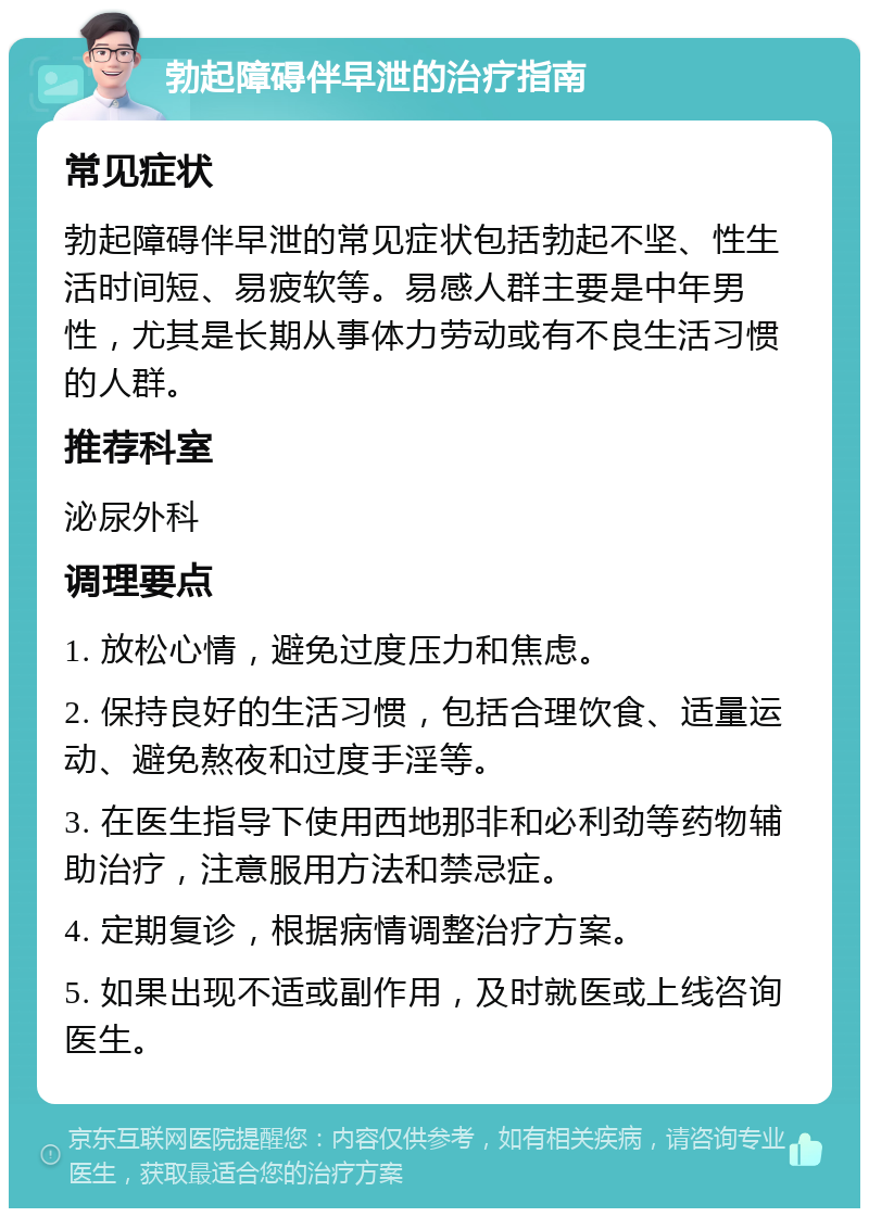 勃起障碍伴早泄的治疗指南 常见症状 勃起障碍伴早泄的常见症状包括勃起不坚、性生活时间短、易疲软等。易感人群主要是中年男性，尤其是长期从事体力劳动或有不良生活习惯的人群。 推荐科室 泌尿外科 调理要点 1. 放松心情，避免过度压力和焦虑。 2. 保持良好的生活习惯，包括合理饮食、适量运动、避免熬夜和过度手淫等。 3. 在医生指导下使用西地那非和必利劲等药物辅助治疗，注意服用方法和禁忌症。 4. 定期复诊，根据病情调整治疗方案。 5. 如果出现不适或副作用，及时就医或上线咨询医生。