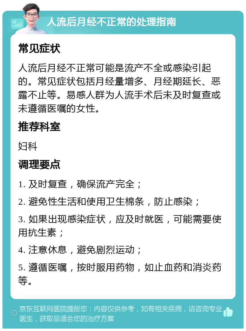 人流后月经不正常的处理指南 常见症状 人流后月经不正常可能是流产不全或感染引起的。常见症状包括月经量增多、月经期延长、恶露不止等。易感人群为人流手术后未及时复查或未遵循医嘱的女性。 推荐科室 妇科 调理要点 1. 及时复查，确保流产完全； 2. 避免性生活和使用卫生棉条，防止感染； 3. 如果出现感染症状，应及时就医，可能需要使用抗生素； 4. 注意休息，避免剧烈运动； 5. 遵循医嘱，按时服用药物，如止血药和消炎药等。