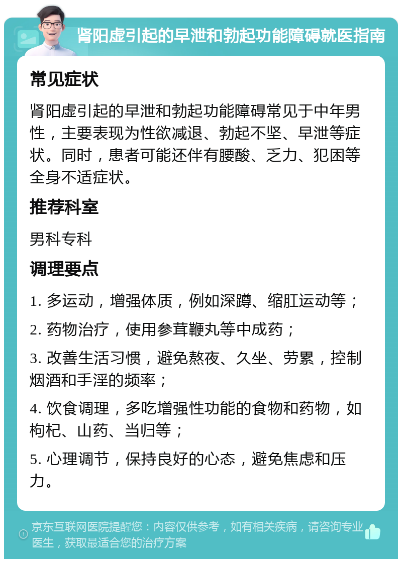 肾阳虚引起的早泄和勃起功能障碍就医指南 常见症状 肾阳虚引起的早泄和勃起功能障碍常见于中年男性，主要表现为性欲减退、勃起不坚、早泄等症状。同时，患者可能还伴有腰酸、乏力、犯困等全身不适症状。 推荐科室 男科专科 调理要点 1. 多运动，增强体质，例如深蹲、缩肛运动等； 2. 药物治疗，使用参茸鞭丸等中成药； 3. 改善生活习惯，避免熬夜、久坐、劳累，控制烟酒和手淫的频率； 4. 饮食调理，多吃增强性功能的食物和药物，如枸杞、山药、当归等； 5. 心理调节，保持良好的心态，避免焦虑和压力。