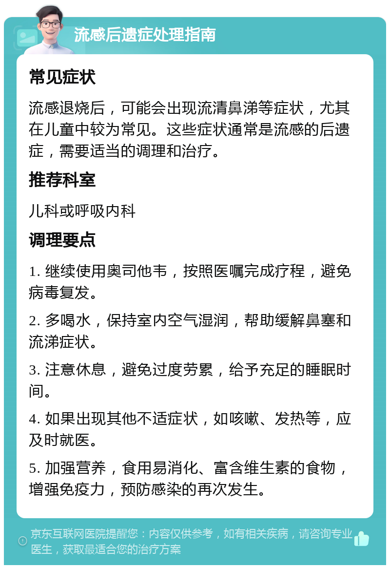 流感后遗症处理指南 常见症状 流感退烧后，可能会出现流清鼻涕等症状，尤其在儿童中较为常见。这些症状通常是流感的后遗症，需要适当的调理和治疗。 推荐科室 儿科或呼吸内科 调理要点 1. 继续使用奥司他韦，按照医嘱完成疗程，避免病毒复发。 2. 多喝水，保持室内空气湿润，帮助缓解鼻塞和流涕症状。 3. 注意休息，避免过度劳累，给予充足的睡眠时间。 4. 如果出现其他不适症状，如咳嗽、发热等，应及时就医。 5. 加强营养，食用易消化、富含维生素的食物，增强免疫力，预防感染的再次发生。