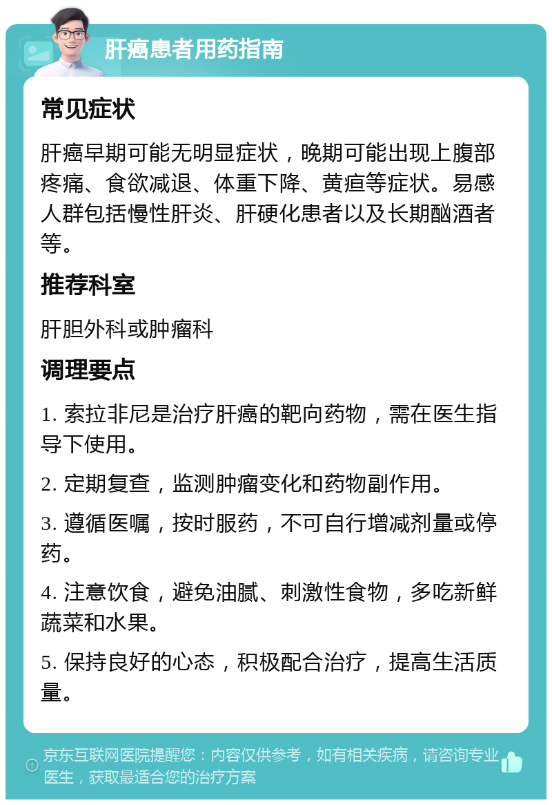 肝癌患者用药指南 常见症状 肝癌早期可能无明显症状，晚期可能出现上腹部疼痛、食欲减退、体重下降、黄疸等症状。易感人群包括慢性肝炎、肝硬化患者以及长期酗酒者等。 推荐科室 肝胆外科或肿瘤科 调理要点 1. 索拉非尼是治疗肝癌的靶向药物，需在医生指导下使用。 2. 定期复查，监测肿瘤变化和药物副作用。 3. 遵循医嘱，按时服药，不可自行增减剂量或停药。 4. 注意饮食，避免油腻、刺激性食物，多吃新鲜蔬菜和水果。 5. 保持良好的心态，积极配合治疗，提高生活质量。