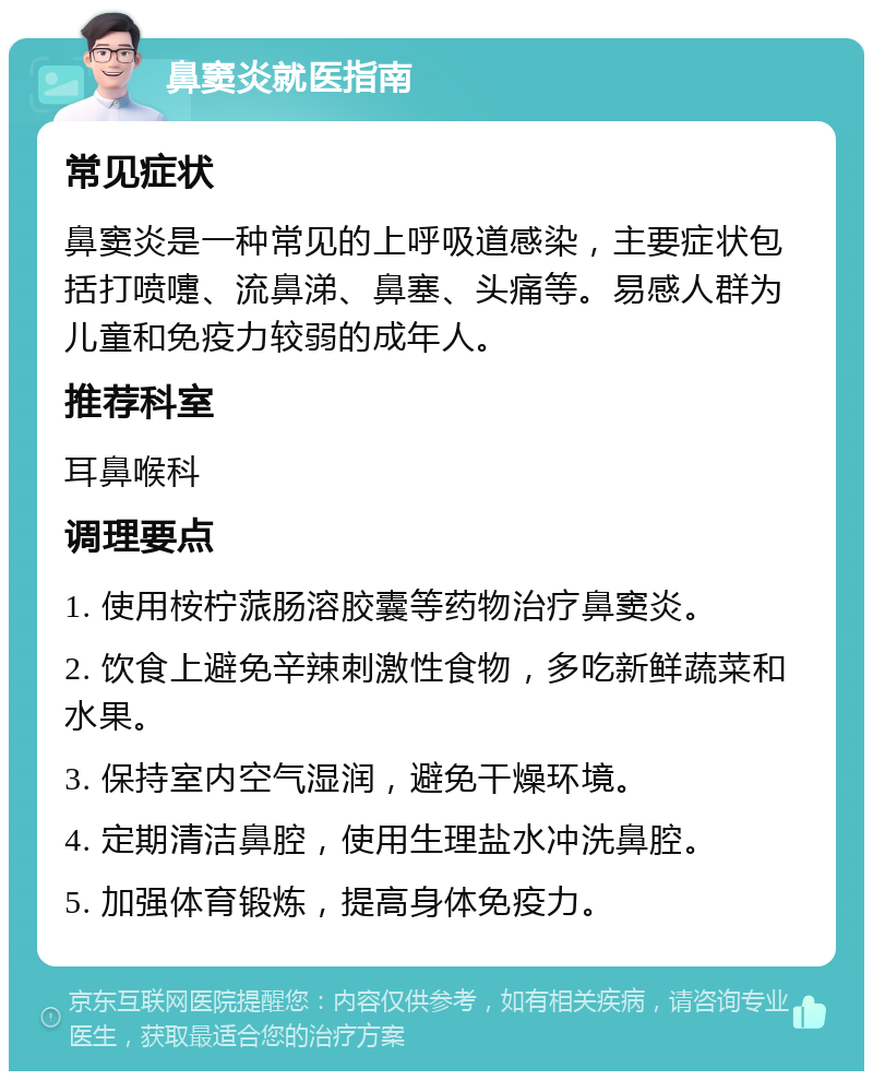 鼻窦炎就医指南 常见症状 鼻窦炎是一种常见的上呼吸道感染，主要症状包括打喷嚏、流鼻涕、鼻塞、头痛等。易感人群为儿童和免疫力较弱的成年人。 推荐科室 耳鼻喉科 调理要点 1. 使用桉柠蒎肠溶胶囊等药物治疗鼻窦炎。 2. 饮食上避免辛辣刺激性食物，多吃新鲜蔬菜和水果。 3. 保持室内空气湿润，避免干燥环境。 4. 定期清洁鼻腔，使用生理盐水冲洗鼻腔。 5. 加强体育锻炼，提高身体免疫力。