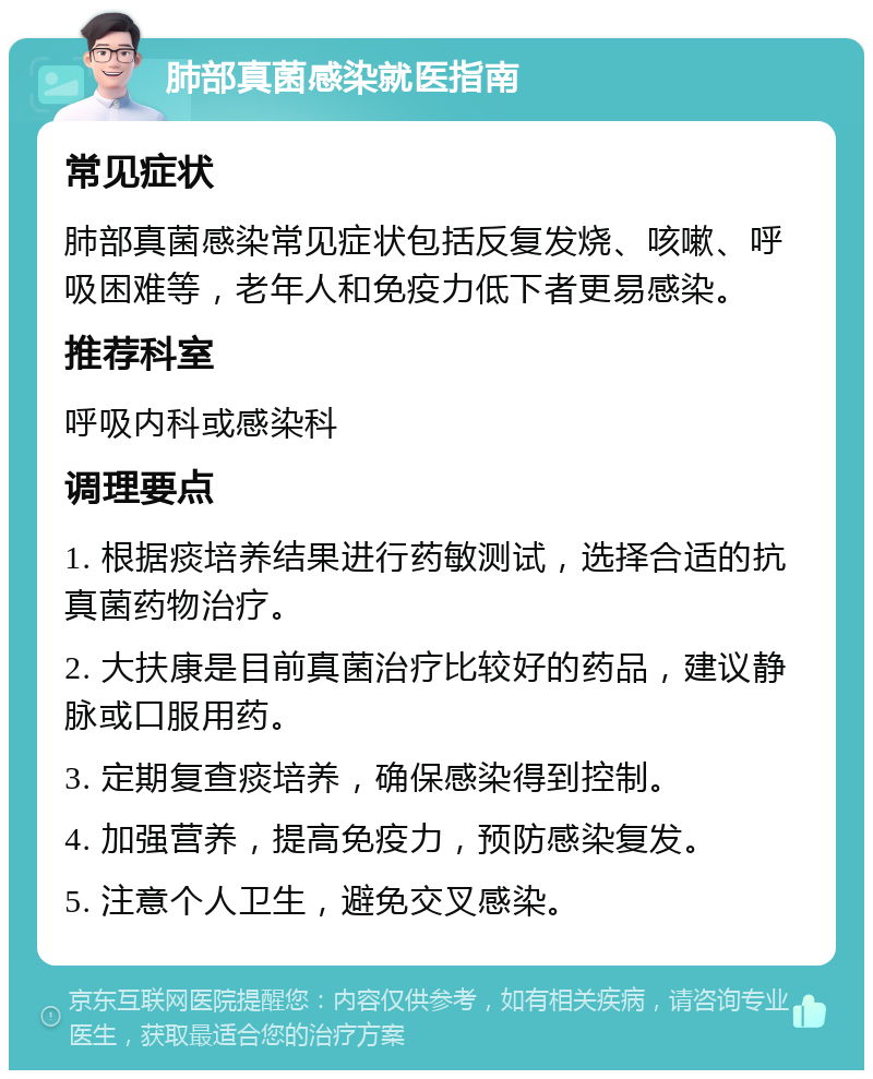 肺部真菌感染就医指南 常见症状 肺部真菌感染常见症状包括反复发烧、咳嗽、呼吸困难等，老年人和免疫力低下者更易感染。 推荐科室 呼吸内科或感染科 调理要点 1. 根据痰培养结果进行药敏测试，选择合适的抗真菌药物治疗。 2. 大扶康是目前真菌治疗比较好的药品，建议静脉或口服用药。 3. 定期复查痰培养，确保感染得到控制。 4. 加强营养，提高免疫力，预防感染复发。 5. 注意个人卫生，避免交叉感染。