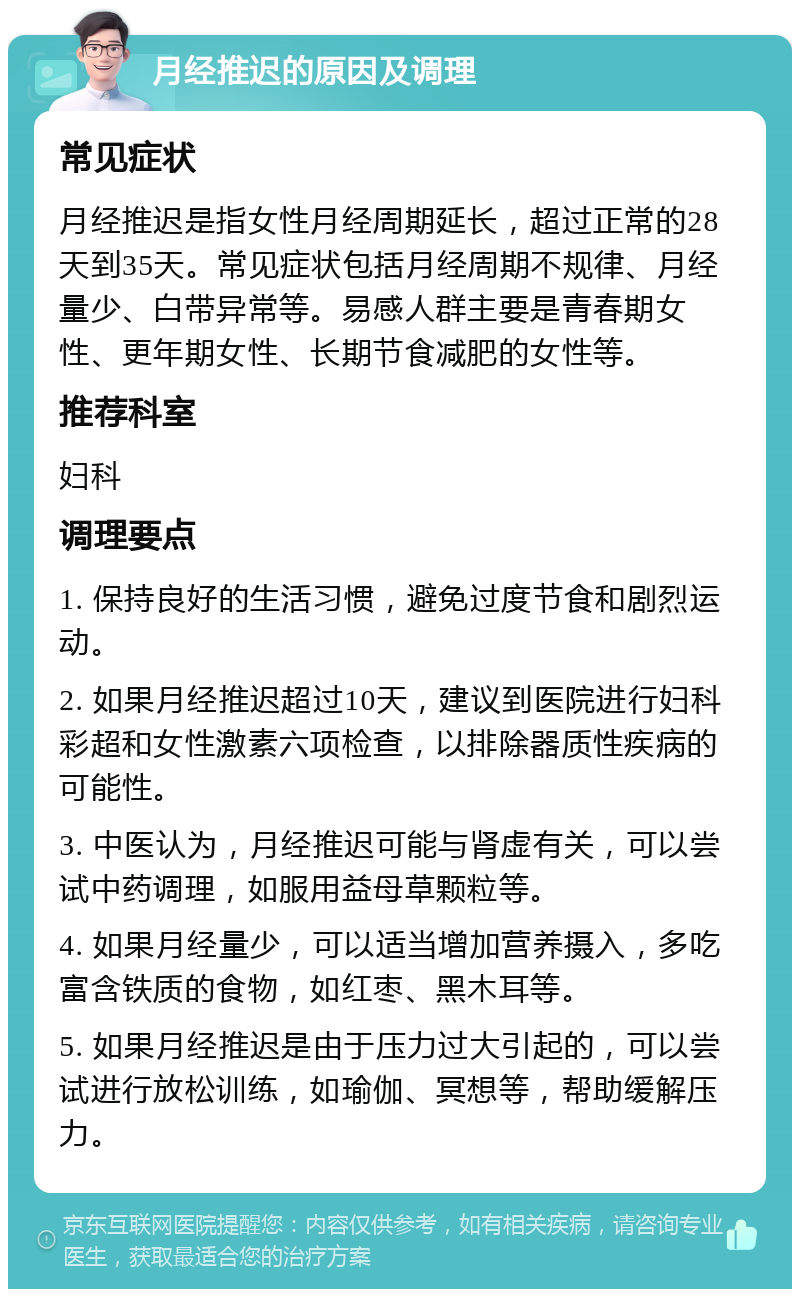 月经推迟的原因及调理 常见症状 月经推迟是指女性月经周期延长，超过正常的28天到35天。常见症状包括月经周期不规律、月经量少、白带异常等。易感人群主要是青春期女性、更年期女性、长期节食减肥的女性等。 推荐科室 妇科 调理要点 1. 保持良好的生活习惯，避免过度节食和剧烈运动。 2. 如果月经推迟超过10天，建议到医院进行妇科彩超和女性激素六项检查，以排除器质性疾病的可能性。 3. 中医认为，月经推迟可能与肾虚有关，可以尝试中药调理，如服用益母草颗粒等。 4. 如果月经量少，可以适当增加营养摄入，多吃富含铁质的食物，如红枣、黑木耳等。 5. 如果月经推迟是由于压力过大引起的，可以尝试进行放松训练，如瑜伽、冥想等，帮助缓解压力。