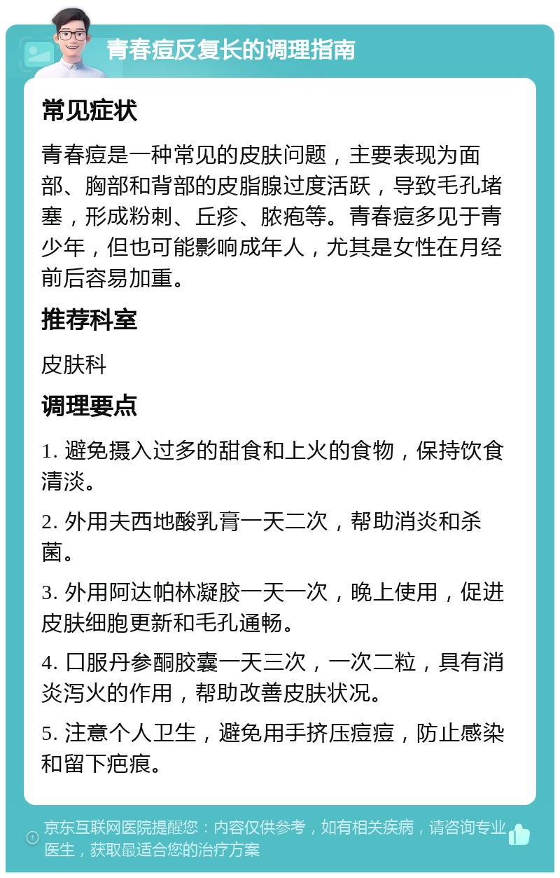 青春痘反复长的调理指南 常见症状 青春痘是一种常见的皮肤问题，主要表现为面部、胸部和背部的皮脂腺过度活跃，导致毛孔堵塞，形成粉刺、丘疹、脓疱等。青春痘多见于青少年，但也可能影响成年人，尤其是女性在月经前后容易加重。 推荐科室 皮肤科 调理要点 1. 避免摄入过多的甜食和上火的食物，保持饮食清淡。 2. 外用夫西地酸乳膏一天二次，帮助消炎和杀菌。 3. 外用阿达帕林凝胶一天一次，晚上使用，促进皮肤细胞更新和毛孔通畅。 4. 口服丹参酮胶囊一天三次，一次二粒，具有消炎泻火的作用，帮助改善皮肤状况。 5. 注意个人卫生，避免用手挤压痘痘，防止感染和留下疤痕。