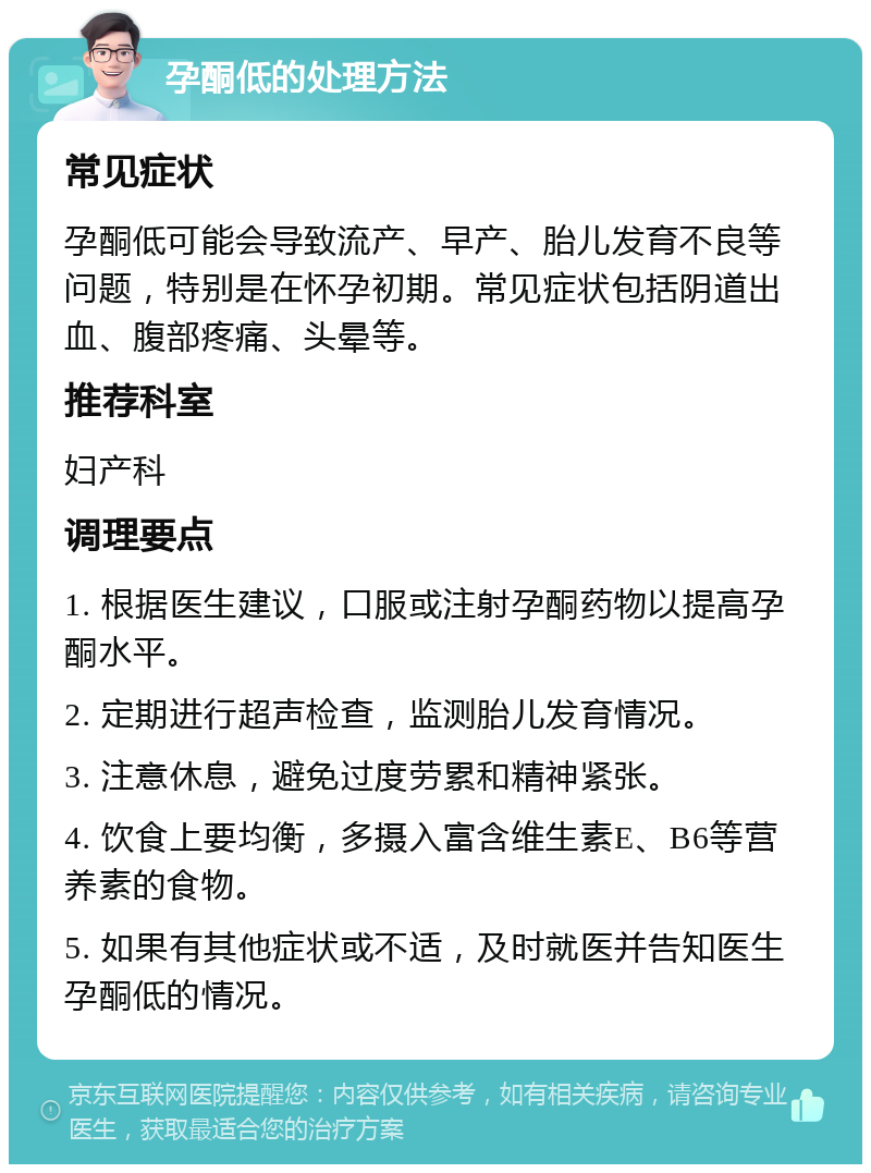 孕酮低的处理方法 常见症状 孕酮低可能会导致流产、早产、胎儿发育不良等问题，特别是在怀孕初期。常见症状包括阴道出血、腹部疼痛、头晕等。 推荐科室 妇产科 调理要点 1. 根据医生建议，口服或注射孕酮药物以提高孕酮水平。 2. 定期进行超声检查，监测胎儿发育情况。 3. 注意休息，避免过度劳累和精神紧张。 4. 饮食上要均衡，多摄入富含维生素E、B6等营养素的食物。 5. 如果有其他症状或不适，及时就医并告知医生孕酮低的情况。