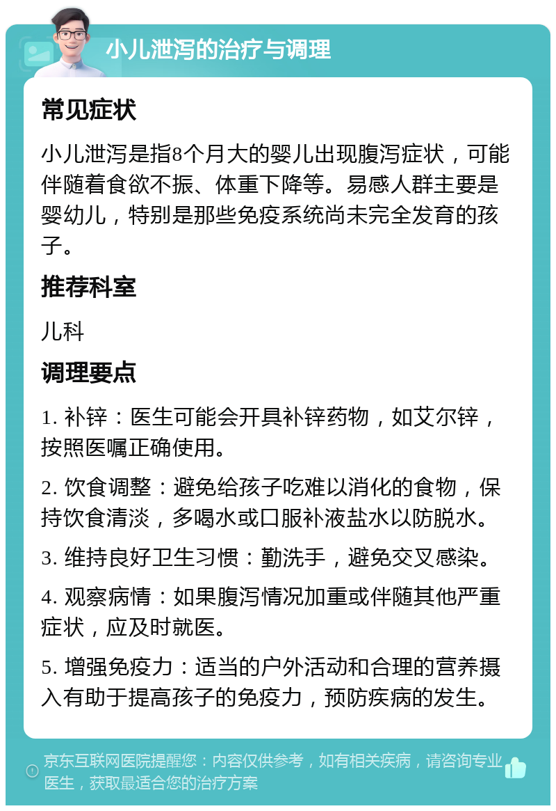 小儿泄泻的治疗与调理 常见症状 小儿泄泻是指8个月大的婴儿出现腹泻症状，可能伴随着食欲不振、体重下降等。易感人群主要是婴幼儿，特别是那些免疫系统尚未完全发育的孩子。 推荐科室 儿科 调理要点 1. 补锌：医生可能会开具补锌药物，如艾尔锌，按照医嘱正确使用。 2. 饮食调整：避免给孩子吃难以消化的食物，保持饮食清淡，多喝水或口服补液盐水以防脱水。 3. 维持良好卫生习惯：勤洗手，避免交叉感染。 4. 观察病情：如果腹泻情况加重或伴随其他严重症状，应及时就医。 5. 增强免疫力：适当的户外活动和合理的营养摄入有助于提高孩子的免疫力，预防疾病的发生。