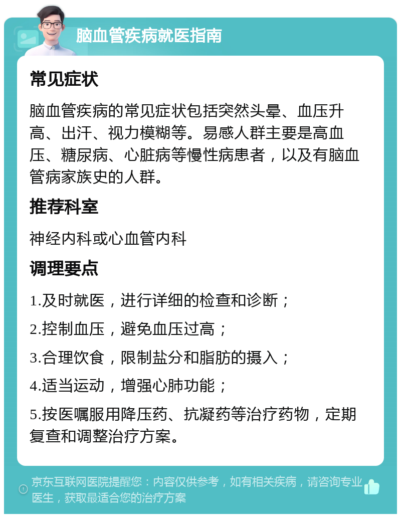 脑血管疾病就医指南 常见症状 脑血管疾病的常见症状包括突然头晕、血压升高、出汗、视力模糊等。易感人群主要是高血压、糖尿病、心脏病等慢性病患者，以及有脑血管病家族史的人群。 推荐科室 神经内科或心血管内科 调理要点 1.及时就医，进行详细的检查和诊断； 2.控制血压，避免血压过高； 3.合理饮食，限制盐分和脂肪的摄入； 4.适当运动，增强心肺功能； 5.按医嘱服用降压药、抗凝药等治疗药物，定期复查和调整治疗方案。