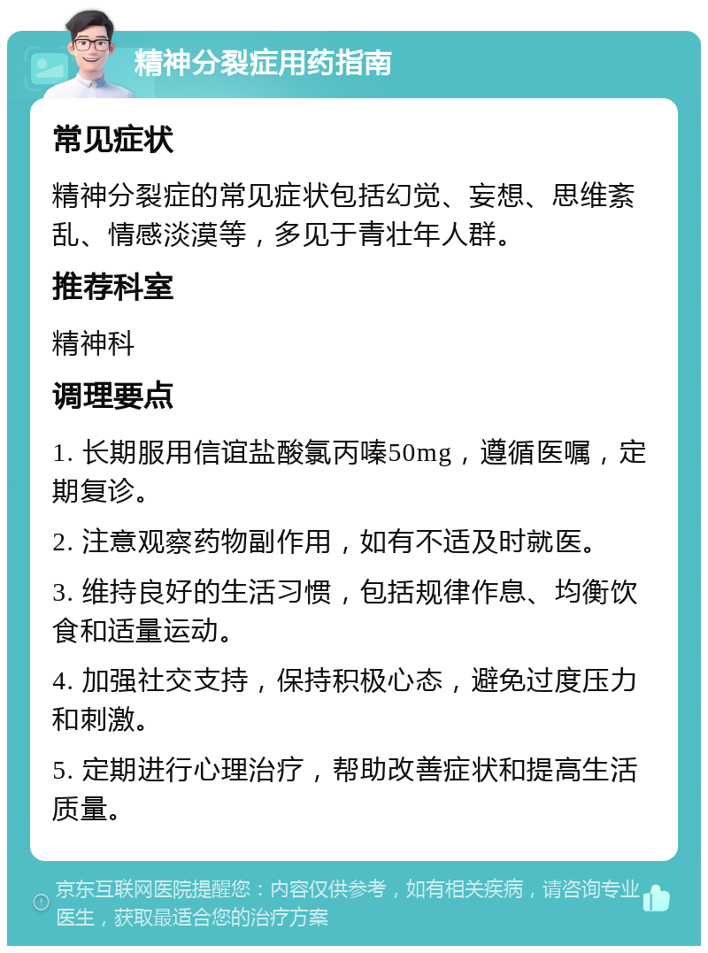 精神分裂症用药指南 常见症状 精神分裂症的常见症状包括幻觉、妄想、思维紊乱、情感淡漠等，多见于青壮年人群。 推荐科室 精神科 调理要点 1. 长期服用信谊盐酸氯丙嗪50mg，遵循医嘱，定期复诊。 2. 注意观察药物副作用，如有不适及时就医。 3. 维持良好的生活习惯，包括规律作息、均衡饮食和适量运动。 4. 加强社交支持，保持积极心态，避免过度压力和刺激。 5. 定期进行心理治疗，帮助改善症状和提高生活质量。