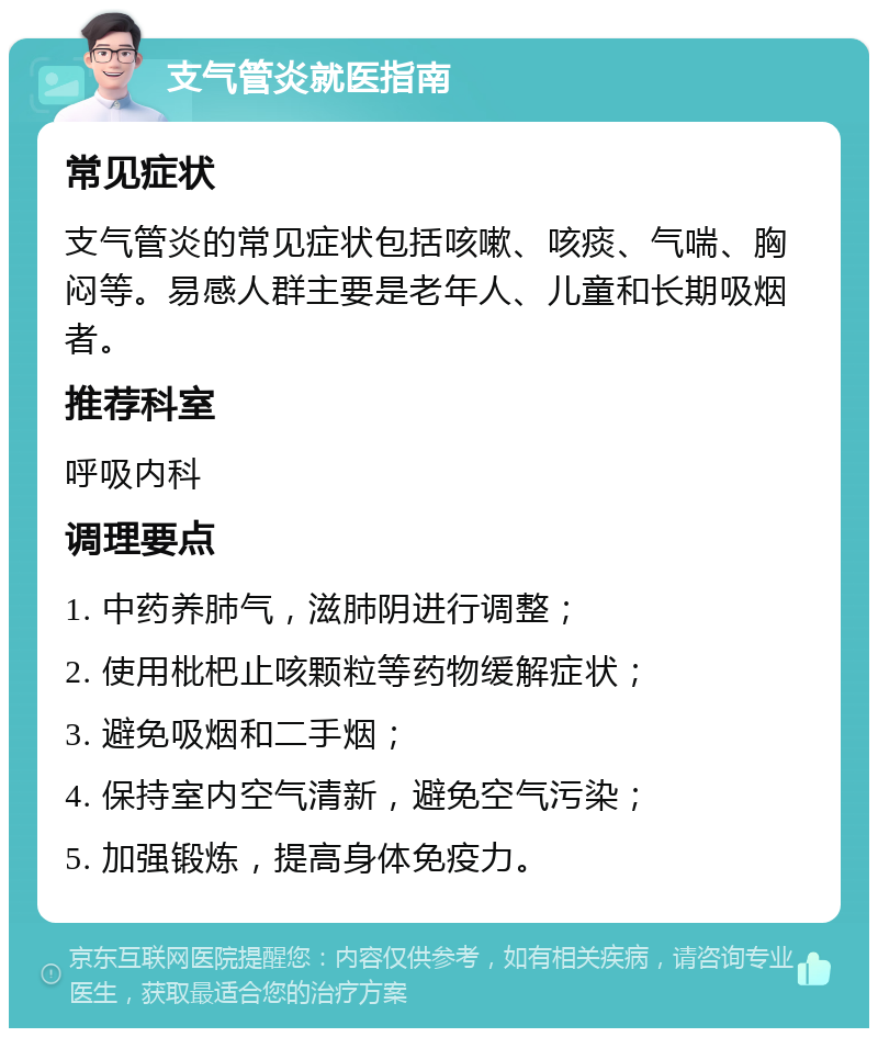 支气管炎就医指南 常见症状 支气管炎的常见症状包括咳嗽、咳痰、气喘、胸闷等。易感人群主要是老年人、儿童和长期吸烟者。 推荐科室 呼吸内科 调理要点 1. 中药养肺气，滋肺阴进行调整； 2. 使用枇杷止咳颗粒等药物缓解症状； 3. 避免吸烟和二手烟； 4. 保持室内空气清新，避免空气污染； 5. 加强锻炼，提高身体免疫力。