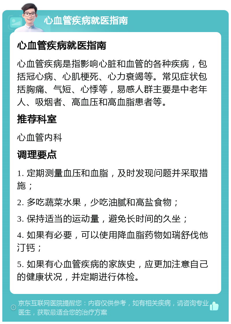 心血管疾病就医指南 心血管疾病就医指南 心血管疾病是指影响心脏和血管的各种疾病，包括冠心病、心肌梗死、心力衰竭等。常见症状包括胸痛、气短、心悸等，易感人群主要是中老年人、吸烟者、高血压和高血脂患者等。 推荐科室 心血管内科 调理要点 1. 定期测量血压和血脂，及时发现问题并采取措施； 2. 多吃蔬菜水果，少吃油腻和高盐食物； 3. 保持适当的运动量，避免长时间的久坐； 4. 如果有必要，可以使用降血脂药物如瑞舒伐他汀钙； 5. 如果有心血管疾病的家族史，应更加注意自己的健康状况，并定期进行体检。