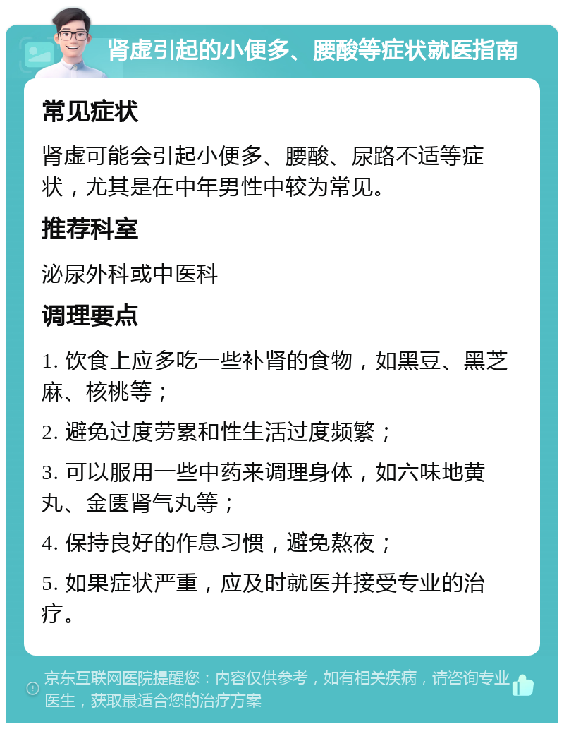 肾虚引起的小便多、腰酸等症状就医指南 常见症状 肾虚可能会引起小便多、腰酸、尿路不适等症状，尤其是在中年男性中较为常见。 推荐科室 泌尿外科或中医科 调理要点 1. 饮食上应多吃一些补肾的食物，如黑豆、黑芝麻、核桃等； 2. 避免过度劳累和性生活过度频繁； 3. 可以服用一些中药来调理身体，如六味地黄丸、金匮肾气丸等； 4. 保持良好的作息习惯，避免熬夜； 5. 如果症状严重，应及时就医并接受专业的治疗。