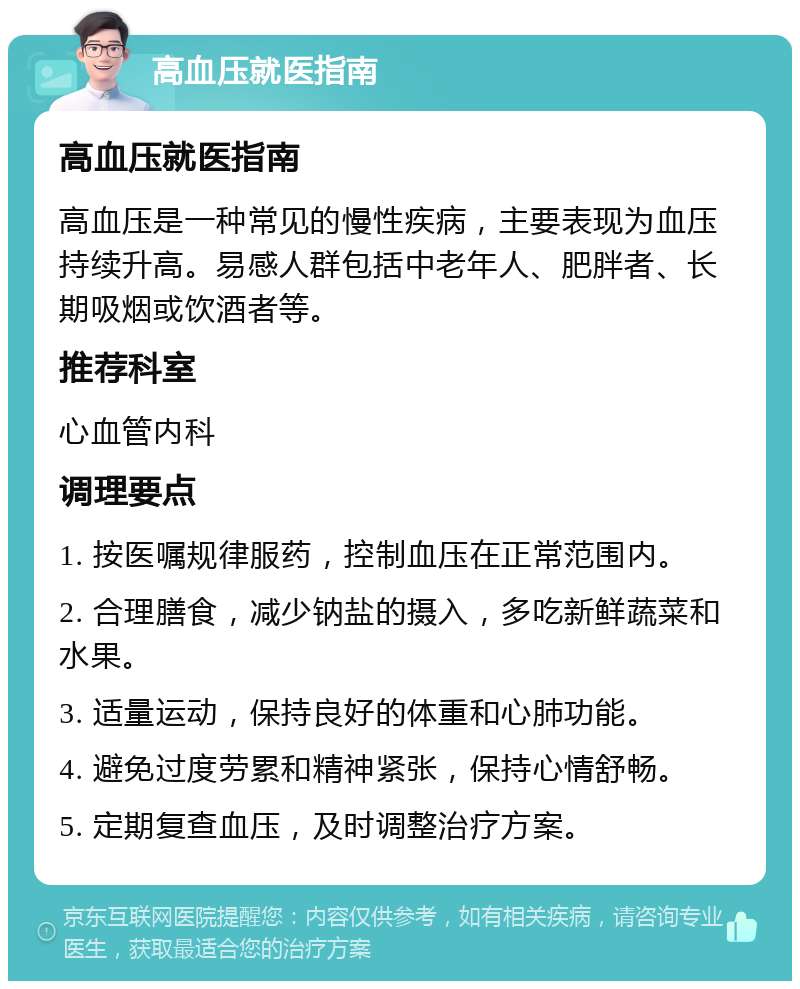 高血压就医指南 高血压就医指南 高血压是一种常见的慢性疾病，主要表现为血压持续升高。易感人群包括中老年人、肥胖者、长期吸烟或饮酒者等。 推荐科室 心血管内科 调理要点 1. 按医嘱规律服药，控制血压在正常范围内。 2. 合理膳食，减少钠盐的摄入，多吃新鲜蔬菜和水果。 3. 适量运动，保持良好的体重和心肺功能。 4. 避免过度劳累和精神紧张，保持心情舒畅。 5. 定期复查血压，及时调整治疗方案。