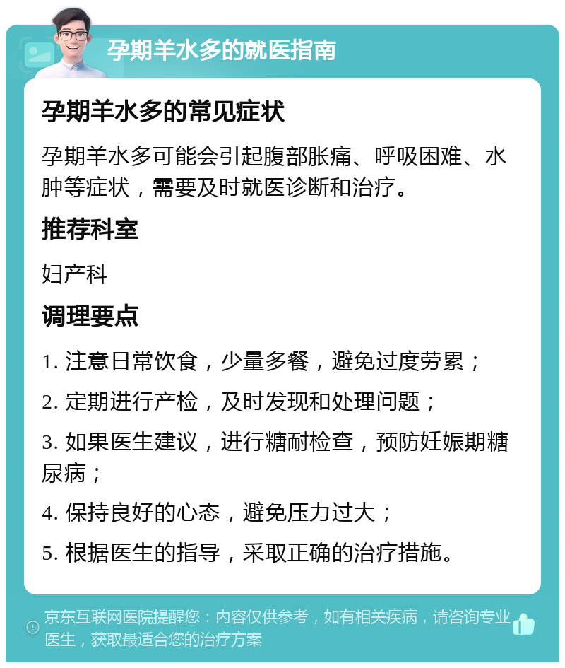 孕期羊水多的就医指南 孕期羊水多的常见症状 孕期羊水多可能会引起腹部胀痛、呼吸困难、水肿等症状，需要及时就医诊断和治疗。 推荐科室 妇产科 调理要点 1. 注意日常饮食，少量多餐，避免过度劳累； 2. 定期进行产检，及时发现和处理问题； 3. 如果医生建议，进行糖耐检查，预防妊娠期糖尿病； 4. 保持良好的心态，避免压力过大； 5. 根据医生的指导，采取正确的治疗措施。