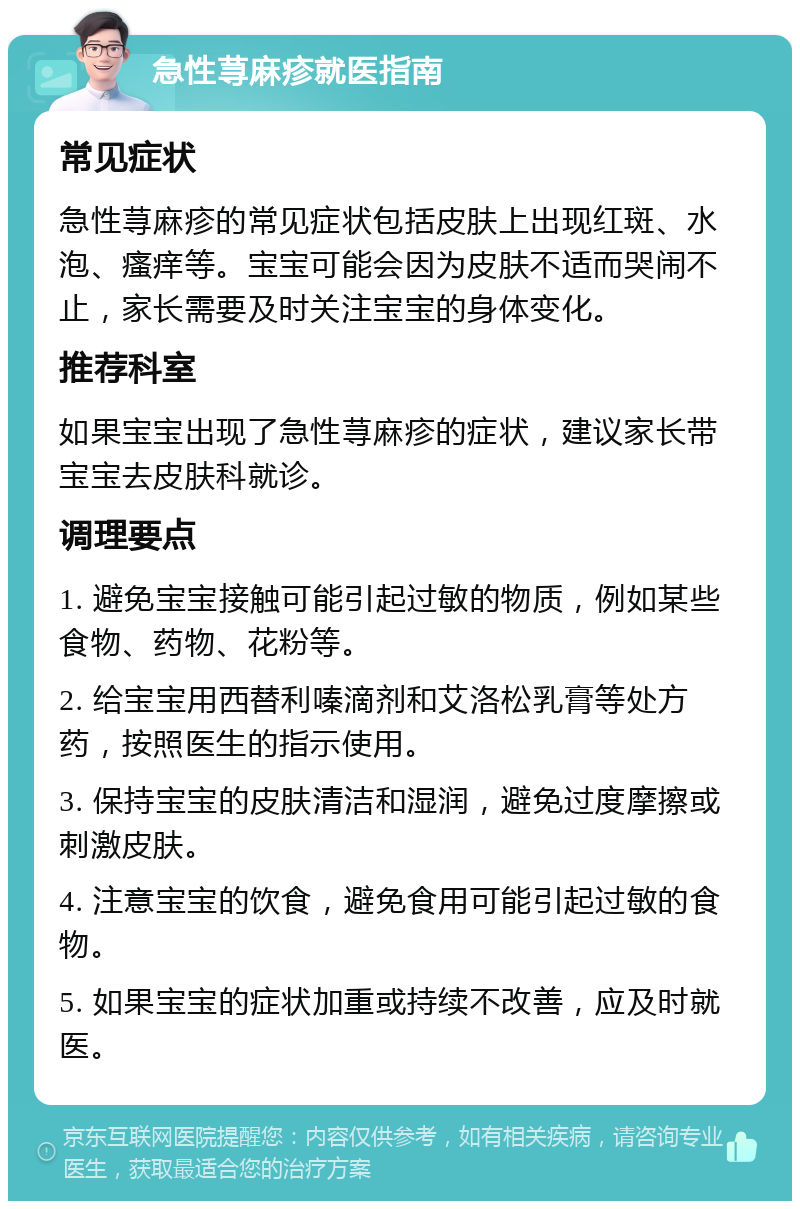 急性荨麻疹就医指南 常见症状 急性荨麻疹的常见症状包括皮肤上出现红斑、水泡、瘙痒等。宝宝可能会因为皮肤不适而哭闹不止，家长需要及时关注宝宝的身体变化。 推荐科室 如果宝宝出现了急性荨麻疹的症状，建议家长带宝宝去皮肤科就诊。 调理要点 1. 避免宝宝接触可能引起过敏的物质，例如某些食物、药物、花粉等。 2. 给宝宝用西替利嗪滴剂和艾洛松乳膏等处方药，按照医生的指示使用。 3. 保持宝宝的皮肤清洁和湿润，避免过度摩擦或刺激皮肤。 4. 注意宝宝的饮食，避免食用可能引起过敏的食物。 5. 如果宝宝的症状加重或持续不改善，应及时就医。