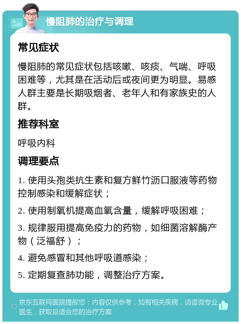 慢阻肺的治疗与调理 常见症状 慢阻肺的常见症状包括咳嗽、咳痰、气喘、呼吸困难等，尤其是在活动后或夜间更为明显。易感人群主要是长期吸烟者、老年人和有家族史的人群。 推荐科室 呼吸内科 调理要点 1. 使用头孢类抗生素和复方鲜竹沥口服液等药物控制感染和缓解症状； 2. 使用制氧机提高血氧含量，缓解呼吸困难； 3. 规律服用提高免疫力的药物，如细菌溶解酶产物（泛福舒）； 4. 避免感冒和其他呼吸道感染； 5. 定期复查肺功能，调整治疗方案。