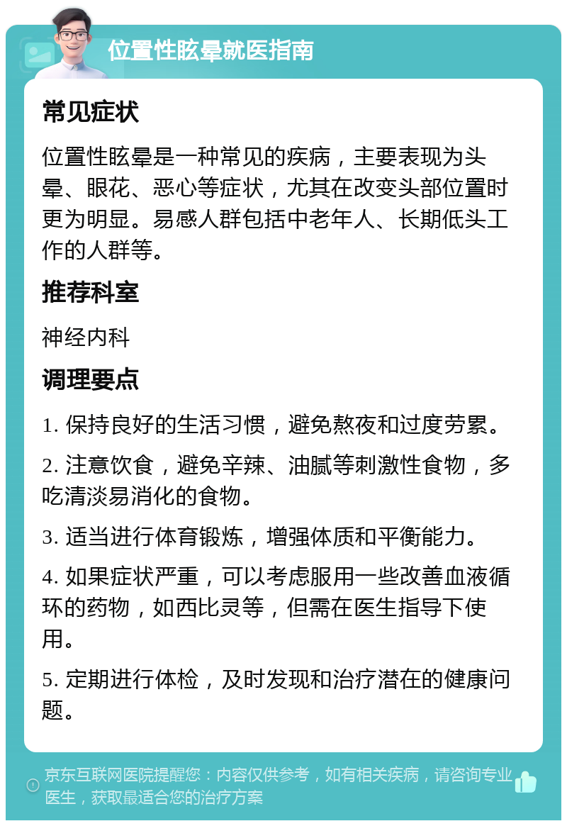 位置性眩晕就医指南 常见症状 位置性眩晕是一种常见的疾病，主要表现为头晕、眼花、恶心等症状，尤其在改变头部位置时更为明显。易感人群包括中老年人、长期低头工作的人群等。 推荐科室 神经内科 调理要点 1. 保持良好的生活习惯，避免熬夜和过度劳累。 2. 注意饮食，避免辛辣、油腻等刺激性食物，多吃清淡易消化的食物。 3. 适当进行体育锻炼，增强体质和平衡能力。 4. 如果症状严重，可以考虑服用一些改善血液循环的药物，如西比灵等，但需在医生指导下使用。 5. 定期进行体检，及时发现和治疗潜在的健康问题。