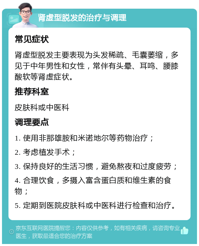 肾虚型脱发的治疗与调理 常见症状 肾虚型脱发主要表现为头发稀疏、毛囊萎缩，多见于中年男性和女性，常伴有头晕、耳鸣、腰膝酸软等肾虚症状。 推荐科室 皮肤科或中医科 调理要点 1. 使用非那雄胺和米诺地尔等药物治疗； 2. 考虑植发手术； 3. 保持良好的生活习惯，避免熬夜和过度疲劳； 4. 合理饮食，多摄入富含蛋白质和维生素的食物； 5. 定期到医院皮肤科或中医科进行检查和治疗。