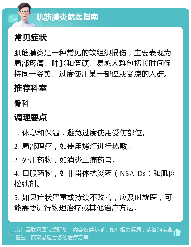 肌筋膜炎就医指南 常见症状 肌筋膜炎是一种常见的软组织损伤，主要表现为局部疼痛、肿胀和僵硬。易感人群包括长时间保持同一姿势、过度使用某一部位或受凉的人群。 推荐科室 骨科 调理要点 1. 休息和保温，避免过度使用受伤部位。 2. 局部理疗，如使用烤灯进行热敷。 3. 外用药物，如消炎止痛药膏。 4. 口服药物，如非甾体抗炎药（NSAIDs）和肌肉松弛剂。 5. 如果症状严重或持续不改善，应及时就医，可能需要进行物理治疗或其他治疗方法。