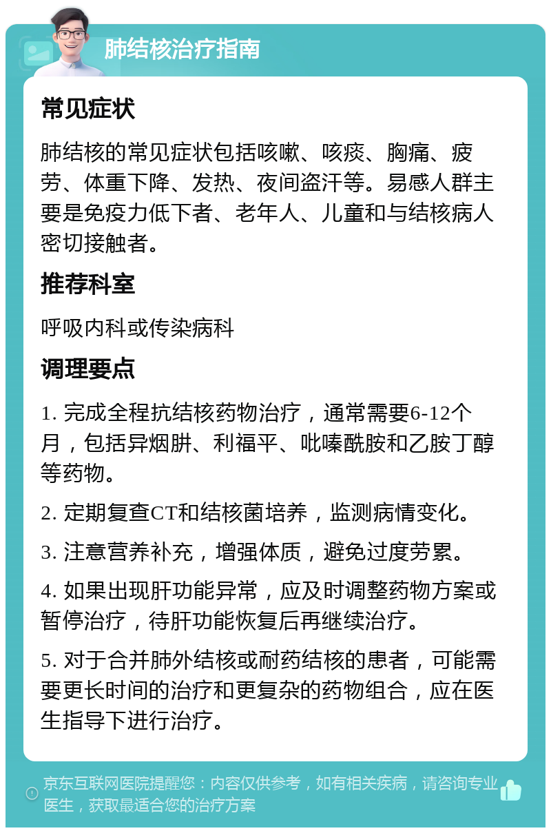 肺结核治疗指南 常见症状 肺结核的常见症状包括咳嗽、咳痰、胸痛、疲劳、体重下降、发热、夜间盗汗等。易感人群主要是免疫力低下者、老年人、儿童和与结核病人密切接触者。 推荐科室 呼吸内科或传染病科 调理要点 1. 完成全程抗结核药物治疗，通常需要6-12个月，包括异烟肼、利福平、吡嗪酰胺和乙胺丁醇等药物。 2. 定期复查CT和结核菌培养，监测病情变化。 3. 注意营养补充，增强体质，避免过度劳累。 4. 如果出现肝功能异常，应及时调整药物方案或暂停治疗，待肝功能恢复后再继续治疗。 5. 对于合并肺外结核或耐药结核的患者，可能需要更长时间的治疗和更复杂的药物组合，应在医生指导下进行治疗。