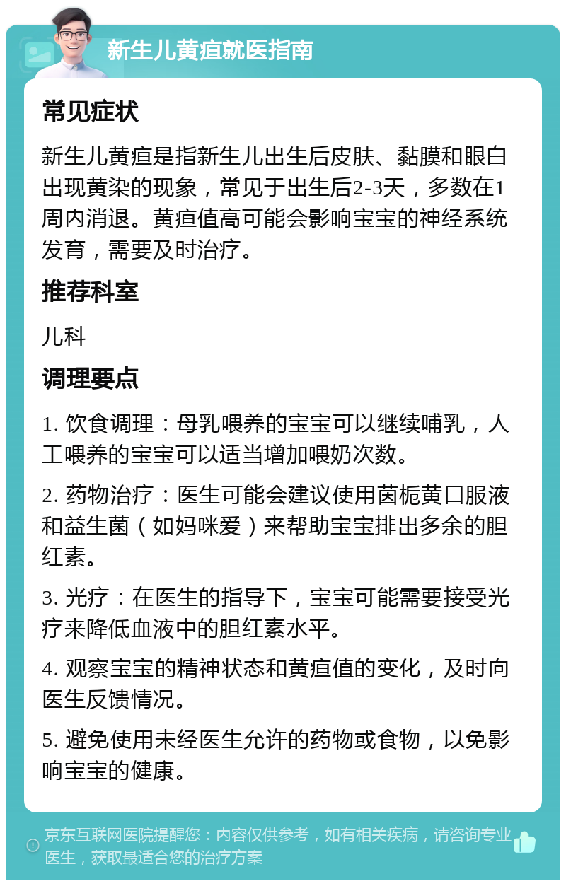 新生儿黄疸就医指南 常见症状 新生儿黄疸是指新生儿出生后皮肤、黏膜和眼白出现黄染的现象，常见于出生后2-3天，多数在1周内消退。黄疸值高可能会影响宝宝的神经系统发育，需要及时治疗。 推荐科室 儿科 调理要点 1. 饮食调理：母乳喂养的宝宝可以继续哺乳，人工喂养的宝宝可以适当增加喂奶次数。 2. 药物治疗：医生可能会建议使用茵栀黄口服液和益生菌（如妈咪爱）来帮助宝宝排出多余的胆红素。 3. 光疗：在医生的指导下，宝宝可能需要接受光疗来降低血液中的胆红素水平。 4. 观察宝宝的精神状态和黄疸值的变化，及时向医生反馈情况。 5. 避免使用未经医生允许的药物或食物，以免影响宝宝的健康。