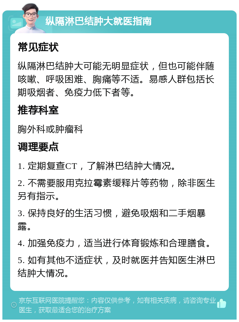 纵隔淋巴结肿大就医指南 常见症状 纵隔淋巴结肿大可能无明显症状，但也可能伴随咳嗽、呼吸困难、胸痛等不适。易感人群包括长期吸烟者、免疫力低下者等。 推荐科室 胸外科或肿瘤科 调理要点 1. 定期复查CT，了解淋巴结肿大情况。 2. 不需要服用克拉霉素缓释片等药物，除非医生另有指示。 3. 保持良好的生活习惯，避免吸烟和二手烟暴露。 4. 加强免疫力，适当进行体育锻炼和合理膳食。 5. 如有其他不适症状，及时就医并告知医生淋巴结肿大情况。