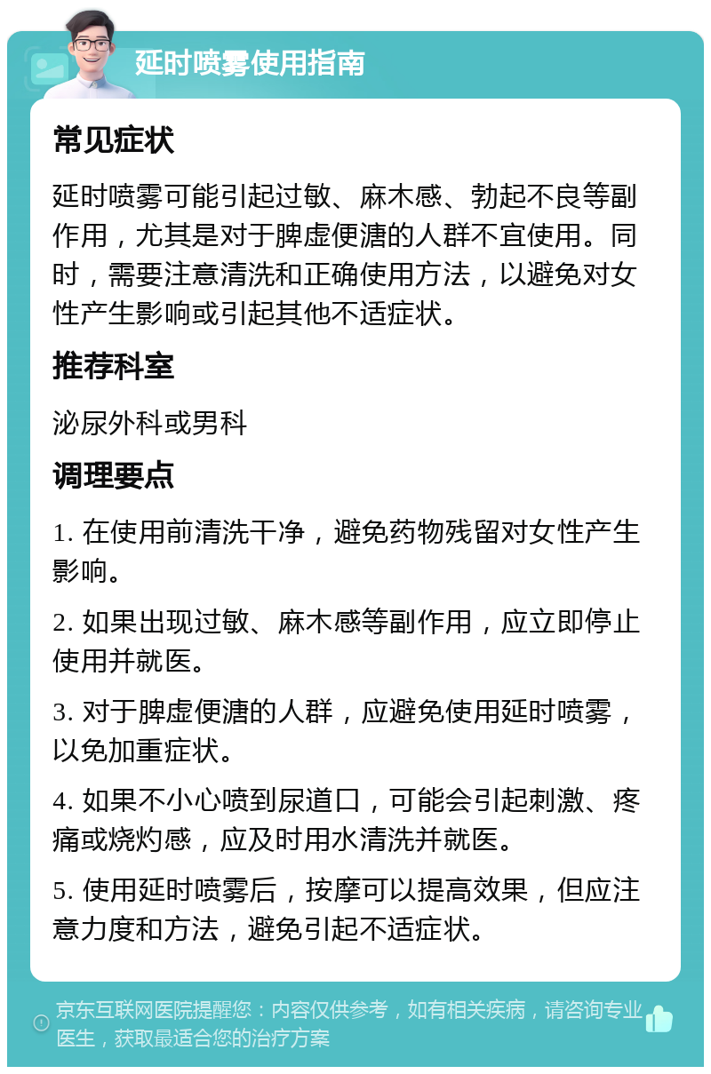 延时喷雾使用指南 常见症状 延时喷雾可能引起过敏、麻木感、勃起不良等副作用，尤其是对于脾虚便溏的人群不宜使用。同时，需要注意清洗和正确使用方法，以避免对女性产生影响或引起其他不适症状。 推荐科室 泌尿外科或男科 调理要点 1. 在使用前清洗干净，避免药物残留对女性产生影响。 2. 如果出现过敏、麻木感等副作用，应立即停止使用并就医。 3. 对于脾虚便溏的人群，应避免使用延时喷雾，以免加重症状。 4. 如果不小心喷到尿道口，可能会引起刺激、疼痛或烧灼感，应及时用水清洗并就医。 5. 使用延时喷雾后，按摩可以提高效果，但应注意力度和方法，避免引起不适症状。