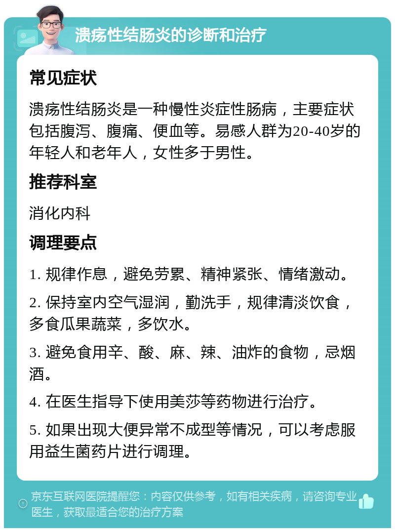 溃疡性结肠炎的诊断和治疗 常见症状 溃疡性结肠炎是一种慢性炎症性肠病，主要症状包括腹泻、腹痛、便血等。易感人群为20-40岁的年轻人和老年人，女性多于男性。 推荐科室 消化内科 调理要点 1. 规律作息，避免劳累、精神紧张、情绪激动。 2. 保持室内空气湿润，勤洗手，规律清淡饮食，多食瓜果蔬菜，多饮水。 3. 避免食用辛、酸、麻、辣、油炸的食物，忌烟酒。 4. 在医生指导下使用美莎等药物进行治疗。 5. 如果出现大便异常不成型等情况，可以考虑服用益生菌药片进行调理。