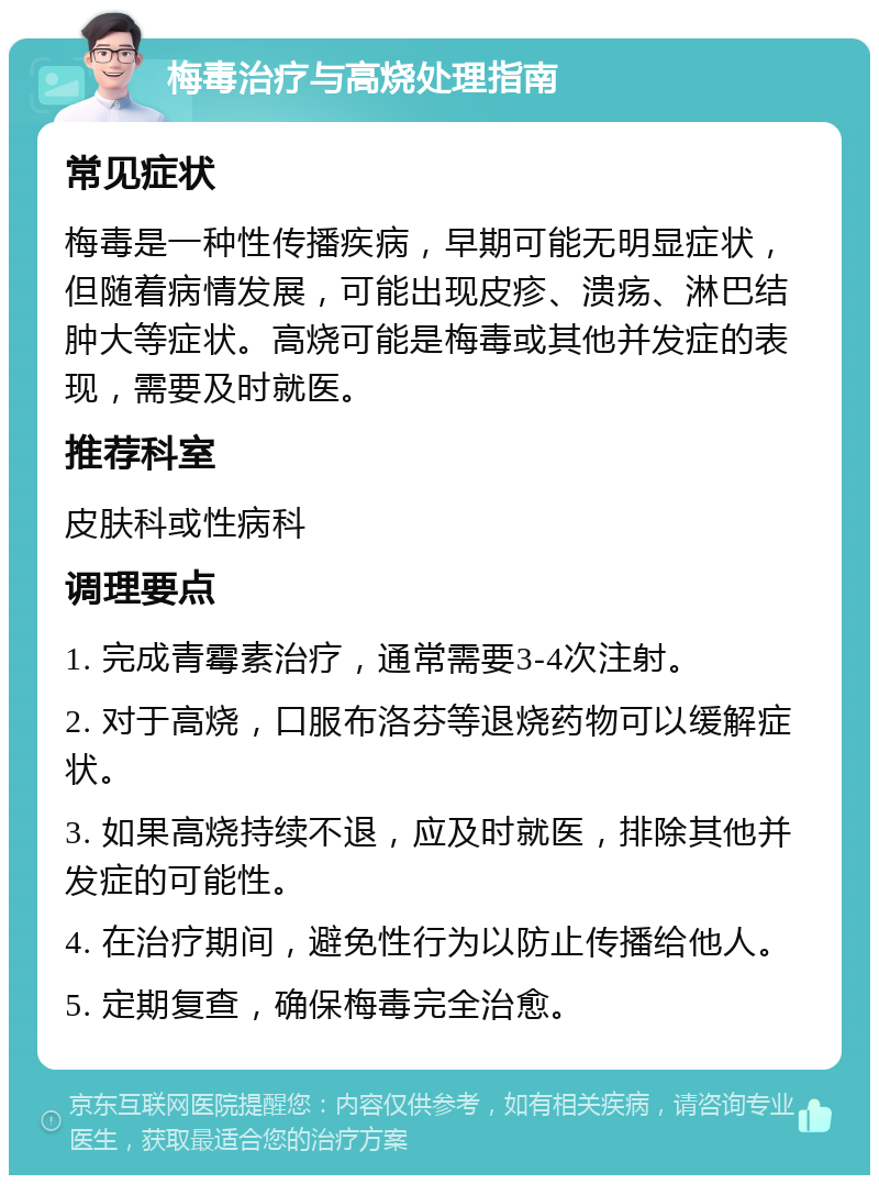 梅毒治疗与高烧处理指南 常见症状 梅毒是一种性传播疾病，早期可能无明显症状，但随着病情发展，可能出现皮疹、溃疡、淋巴结肿大等症状。高烧可能是梅毒或其他并发症的表现，需要及时就医。 推荐科室 皮肤科或性病科 调理要点 1. 完成青霉素治疗，通常需要3-4次注射。 2. 对于高烧，口服布洛芬等退烧药物可以缓解症状。 3. 如果高烧持续不退，应及时就医，排除其他并发症的可能性。 4. 在治疗期间，避免性行为以防止传播给他人。 5. 定期复查，确保梅毒完全治愈。