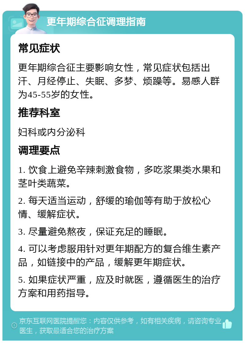 更年期综合征调理指南 常见症状 更年期综合征主要影响女性，常见症状包括出汗、月经停止、失眠、多梦、烦躁等。易感人群为45-55岁的女性。 推荐科室 妇科或内分泌科 调理要点 1. 饮食上避免辛辣刺激食物，多吃浆果类水果和茎叶类蔬菜。 2. 每天适当运动，舒缓的瑜伽等有助于放松心情、缓解症状。 3. 尽量避免熬夜，保证充足的睡眠。 4. 可以考虑服用针对更年期配方的复合维生素产品，如链接中的产品，缓解更年期症状。 5. 如果症状严重，应及时就医，遵循医生的治疗方案和用药指导。